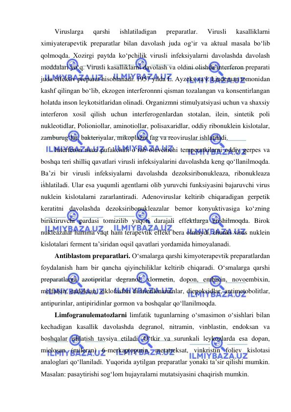  
 
Viruslarga 
qarshi 
ishlatiladigan 
preparatlar. 
Virusli 
kasalliklarni 
ximiyaterapevtik preparatlar bilan davolash juda og‘ir va aktual masala bo‘lib 
qolmoqda. Xozirgi paytda ko‘pchilik virusli infeksiyalarni davolashda davolash 
moddalari yo‘q. Virusli kasalliklarni davolash va oldini olishda interferon preparati 
juda effektiv preparat hisoblanadi. 1957 yilda L. Ayzeks va I. Lindeman tomonidan 
kashf qilingan bo‘lib, ekzogen interferonnni qisman tozalangan va konsentirlangan 
holatda inson leykotsitlaridan olinadi. Organizmni stimulyatsiyasi uchun va shaxsiy 
interferon xosil qilish uchun interferogenlardan stotalan, ilein, sintetik poli 
nukleotidlar, Polioniollar, aminotiollar, polisaxaridlar, oddiy ribonuklein kislotalar, 
zamburug‘lar, bakteriyalar, mikoplazm fag va reoviruslar ishlatiladi.  
Interferon mazi pufakchali o‘rab oluvchichi temperatkilarni oddiy gerpes va 
boshqa teri shilliq qavatlari virusli infeksiyalarini davolashda keng qo‘llanilmoqda. 
Ba’zi bir virusli infeksiyalarni davolashda dezoksiribonukleaza, ribonukleaza 
ishlatiladi. Ular esa yuqumli agentlarni olib yuruvchi funksiyasini bajaruvchi virus 
nuklein kislotalarni zararlantiradi. Adenoviruslar keltirib chiqaradigan gerpetik 
keratitni davolashda dezoksiribonukleazalar bemor konyuktivasiga ko‘zning 
biriktiruvchi pardasi tomizilib yuqori darajali effektlarga erishilmoqda. Birok 
nukleazalar hamma vaqt ham terapevtik effekt bera olmaydi, chunki virus nuklein 
kislotalari ferment ta’siridan oqsil qavatlari yordamida himoyalanadi.  
Antiblastom preparatlari. O‘smalarga qarshi kimyoterapevtik preparatlardan 
foydalanish ham bir qancha qiyinchiliklar keltirib chiqaradi. O‘smalarga qarshi 
preparatlarga azotipritlar degranol, xlormetin, dopon, embixin, novoembixin, 
melfalsin, endoksan, siklofasfan di-trietilenaminlar, diepoksidlar, antimetobolitlar, 
antipurinlar, antipiridinlar gormon va boshqalar qo‘llanilmoqda.  
Limfogranulematozlarni limfatik tugunlarning o‘smasimon o‘sishlari bilan 
kechadigan kasallik davolashda degranol, nitramin, vinblastin, endoksan va 
boshqalar ishlatish tavsiya etiladi. O‘tkir va surunkali leykozlarda esa dopan, 
mielosan (mileran) 6-merkaptopurin, metatreksat, vinkristin foliev kislotasi 
analoglari qo‘llaniladi. Yuqorida aytilgan preparatlar yonaki ta’sir qilishi mumkin. 
Masalan: pasaytirishi sog‘lom hujayralarni mutatsiyasini chaqirish mumkin.  
