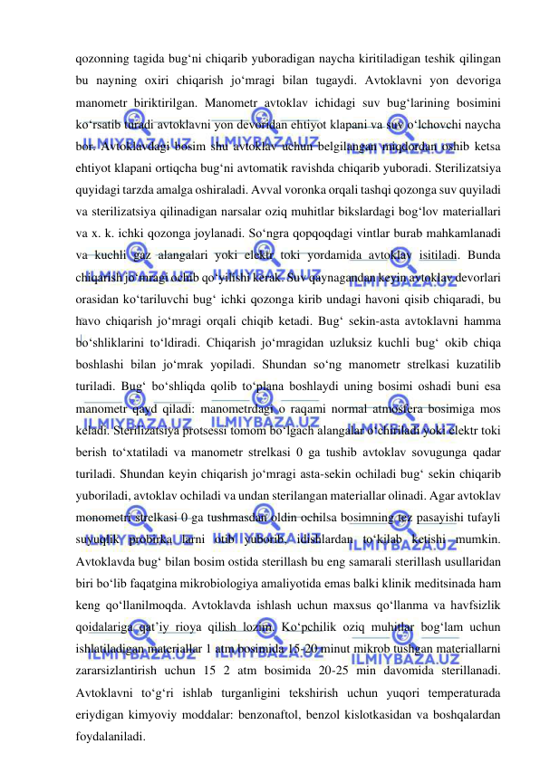  
 
qozonning tagida bug‘ni chiqarib yuboradigan naycha kiritiladigan teshik qilingan 
bu nayning oxiri chiqarish jo‘mragi bilan tugaydi. Avtoklavni yon devoriga 
manometr biriktirilgan. Manometr avtoklav ichidagi suv bug‘larining bosimini 
ko‘rsatib turadi avtoklavni yon devoridan ehtiyot klapani va suv o‘lchovchi naycha 
bor. Avtoklavdagi bosim shu avtoklav uchun belgilangan miqdordan oshib ketsa 
ehtiyot klapani ortiqcha bug‘ni avtomatik ravishda chiqarib yuboradi. Sterilizatsiya 
quyidagi tarzda amalga oshiraladi. Avval voronka orqali tashqi qozonga suv quyiladi 
va sterilizatsiya qilinadigan narsalar oziq muhitlar bikslardagi bog‘lov materiallari 
va x. k. ichki qozonga joylanadi. So‘ngra qopqoqdagi vintlar burab mahkamlanadi 
va kuchli gaz alangalari yoki elektr toki yordamida avtoklav isitiladi. Bunda 
chiqarish jo‘mragi ochib qo‘yilishi kerak. Suv qaynagandan keyin avtoklav devorlari 
orasidan ko‘tariluvchi bug‘ ichki qozonga kirib undagi havoni qisib chiqaradi, bu 
havo chiqarish jo‘mragi orqali chiqib ketadi. Bug‘ sekin-asta avtoklavni hamma 
bo‘shliklarini to‘ldiradi. Chiqarish jo‘mragidan uzluksiz kuchli bug‘ okib chiqa 
boshlashi bilan jo‘mrak yopiladi. Shundan so‘ng manometr strelkasi kuzatilib 
turiladi. Bug‘ bo‘shliqda qolib to‘plana boshlaydi uning bosimi oshadi buni esa 
manometr qayd qiladi: manometrdagi o raqami normal atmosfera bosimiga mos 
keladi. Sterilizatsiya protsessi tomom bo‘lgach alangalar o‘chiriladi yoki elektr toki 
berish to‘xtatiladi va manometr strelkasi 0 ga tushib avtoklav sovugunga qadar 
turiladi. Shundan keyin chiqarish jo‘mragi asta-sekin ochiladi bug‘ sekin chiqarib 
yuboriladi, avtoklav ochiladi va undan sterilangan materiallar olinadi. Agar avtoklav 
monometri strelkasi 0 ga tushmasdan oldin ochilsa bosimning tez pasayishi tufayli 
suyuqlik probirka larni otib yuborib, idishlardan to‘kilab ketishi mumkin. 
Avtoklavda bug‘ bilan bosim ostida sterillash bu eng samarali sterillash usullaridan 
biri bo‘lib faqatgina mikrobiologiya amaliyotida emas balki klinik meditsinada ham 
keng qo‘llanilmoqda. Avtoklavda ishlash uchun maxsus qo‘llanma va havfsizlik 
qoidalariga qat’iy rioya qilish lozim. Ko‘pchilik oziq muhitlar bog‘lam uchun 
ishlatiladigan materiallar 1 atm bosimida 15-20 minut mikrob tushgan materiallarni 
zararsizlantirish uchun 15 2 atm bosimida 20-25 min davomida sterillanadi. 
Avtoklavni to‘g‘ri ishlab turganligini tekshirish uchun yuqori temperaturada 
eriydigan kimyoviy moddalar: benzonaftol, benzol kislotkasidan va boshqalardan 
foydalaniladi.  
