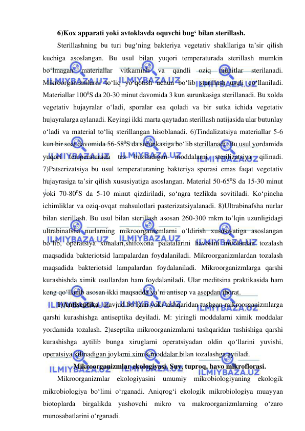  
 
6)Kox apparati yoki avtoklavda oquvchi bug‘ bilan sterillash.  
Sterillashning bu turi bug‘ning bakteriya vegetativ shakllariga ta’sir qilish 
kuchiga asoslangan. Bu usul bilan yuqori temperaturada sterillash mumkin 
bo‘lmagan 
materiallar 
vitkaminli 
va 
qandli 
oziq 
muhitlar 
sterilanadi. 
Mikroorganizmlarni to‘liq yo‘qotish uchun bo‘lib sterillash usuli qo‘llaniladi. 
Materiallar 1000S da 20-30 minut davomida 3 kun surunkasiga sterillanadi. Bu xolda 
vegetativ hujayralar o‘ladi, sporalar esa qoladi va bir sutka ichida vegetativ 
hujayralarga aylanadi. Keyingi ikki marta qaytadan sterillash natijasida ular butunlay 
o‘ladi va material to‘liq sterillangan hisoblanadi. 6)Tindalizatsiya materiallar 5-6 
kun bir soat davomida 56-580S da surunkasiga bo‘lib sterillanadi. Bu usul yordamida 
yuqori 
temperaturada 
tez 
buziladigan 
moddalarni 
sterilizatsiya 
qilinadi. 
7)Patserizatsiya bu usul temperaturaning bakteriya sporasi emas faqat vegetativ 
hujayrasiga ta’sir qilish xususiyatiga asoslangan. Material 50-650S da 15-30 minut 
yoki 70-800S da 5-10 minut qizdiriladi, so‘ngra tezlikda sovitiladi. Ko‘pincha 
ichimliklar va oziq-ovqat mahsulotlari pasterizatsiyalanadi. 8)Ultrabinafsha nurlar 
bilan sterillash. Bu usul bilan sterillash asosan 260-300 mkm to‘lqin uzunligidagi 
ultrabinafsha nurlarning mikroorganizmlarni o‘ldirish xususiyatiga asoslangan 
bo‘lib, operatsiya xonalari,shifoxona palatalarini havosini mi/olardan tozalash 
maqsadida bakteriotsid lampalardan foydalaniladi. Mikroorganizmlardan tozalash 
maqsadida bakteriotsid lampalardan foydalaniladi. Mikroorganizmlarga qarshi 
kurashishda ximik usullardan ham foydalaniladi. Ular meditsina praktikasida ham 
keng qo‘llanib asosan ikki maqsadda ya’ni antisep va asepdan iborat.  
1)Antiseptika- mavjud bo‘lgan yoki tashqaridan tushgan mikroorganizmlarga 
qarshi kurashishga antiseptika deyiladi. M: yiringli moddalarni ximik moddalar 
yordamida tozalash. 2)aseptika mikroorganizmlarni tashqaridan tushishiga qarshi 
kurashishga aytilib bunga xiruglarni operatsiyadan oldin qo‘llarini yuvishi, 
operatsiya kilinadigan joylarni ximik moddalar bilan tozalashga aytiladi.  
Mikroorganizmlar ekologiyasi. Suv, tuproq, havo mikroflorasi.  
Mikroorganizmlar ekologiyasini umumiy mikrobiologiyaning ekologik 
mikrobiologiya bo‘limi o‘rganadi. Aniqrog‘i ekologik mikrobiologiya muayyan 
biotoplarda birgalikda yashovchi mikro va makroorganizmlarning o‘zaro 
munosabatlarini o‘rganadi.  
