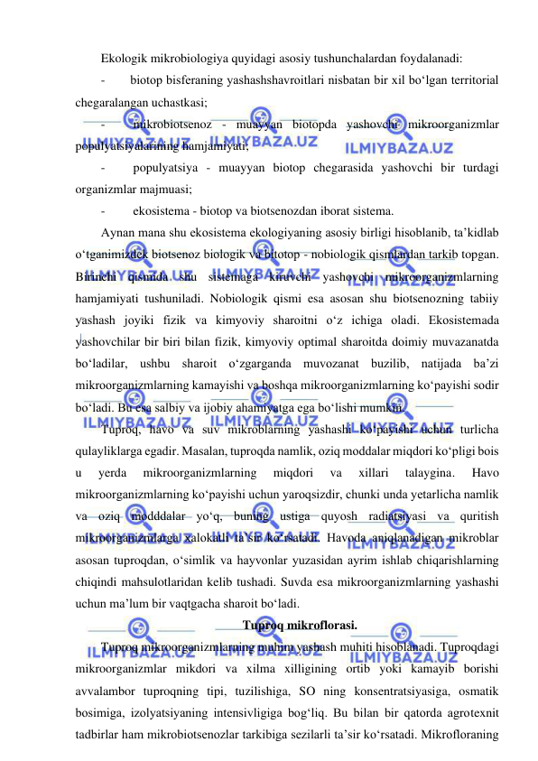  
 
Ekologik mikrobiologiya quyidagi asosiy tushunchalardan foydalanadi: 
- 
biotop bisferaning yashashshavroitlari nisbatan bir xil bo‘lgan territorial 
chegaralangan uchastkasi; 
- 
 mikrobiotsenoz - muayyan biotopda yashovchi mikroorganizmlar 
populyatsiyalarining hamjamiyati; 
- 
 populyatsiya - muayyan biotop chegarasida yashovchi bir turdagi 
organizmlar majmuasi;  
- 
 ekosistema - biotop va biotsenozdan iborat sistema.  
Aynan mana shu ekosistema ekologiyaning asosiy birligi hisoblanib, ta’kidlab 
o‘tganimizdek biotsenoz biologik va bitotop - nobiologik qismlardan tarkib topgan. 
Birinchi qismida shu sistemaga kiruvchi yashovchi mikroorganizmlarning 
hamjamiyati tushuniladi. Nobiologik qismi esa asosan shu biotsenozning tabiiy 
yashash joyiki fizik va kimyoviy sharoitni o‘z ichiga oladi. Ekosistemada 
yashovchilar bir biri bilan fizik, kimyoviy optimal sharoitda doimiy muvazanatda 
bo‘ladilar, ushbu sharoit o‘zgarganda muvozanat buzilib, natijada ba’zi 
mikroorganizmlarning kamayishi va boshqa mikroorganizmlarning ko‘payishi sodir 
bo‘ladi. Bu esa salbiy va ijobiy ahamiyatga ega bo‘lishi mumkin.  
Tuproq, havo va suv mikroblarning yashashi ko‘payishi uchun turlicha 
qulayliklarga egadir. Masalan, tuproqda namlik, oziq moddalar miqdori ko‘pligi bois 
u 
yerda 
mikroorganizmlarning 
miqdori 
va 
xillari 
talaygina. 
Havo 
mikroorganizmlarning ko‘payishi uchun yaroqsizdir, chunki unda yetarlicha namlik 
va oziq modddalar yo‘q, buning ustiga quyosh radiatsiyasi va quritish 
mikroorganizmlarga xalokatli ta’sir ko‘rsatadi. Havoda aniqlanadigan mikroblar 
asosan tuproqdan, o‘simlik va hayvonlar yuzasidan ayrim ishlab chiqarishlarning 
chiqindi mahsulotlaridan kelib tushadi. Suvda esa mikroorganizmlarning yashashi 
uchun ma’lum bir vaqtgacha sharoit bo‘ladi.  
Tuproq mikroflorasi.  
Tuproq mikroorganizmlarning muhim yashash muhiti hisoblanadi. Tuproqdagi 
mikroorganizmlar mikdori va xilma xilligining ortib yoki kamayib borishi 
avvalambor tuproqning tipi, tuzilishiga, SO ning konsentratsiyasiga, osmatik 
bosimiga, izolyatsiyaning intensivligiga bog‘liq. Bu bilan bir qatorda agrotexnit 
tadbirlar ham mikrobiotsenozlar tarkibiga sezilarli ta’sir ko‘rsatadi. Mikrofloraning 
