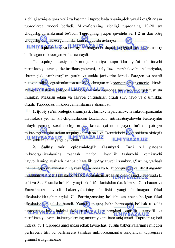  
 
zichligi ayniqsa qora yerli va kashtanli tuproqlarda shuningdek yaxshi o‘g‘itlangan 
tuproqlarda yuqori bo‘ladi. Mikrofloraning zichligi tuproqning 10-20 sm 
chuqurligida maksimal bo‘ladi. Tuproqning yuqori qavatida va 1-2 m dan ortiq 
chuqurligida mikroorganizmlar kam miqdorda uchraydi.  
Tuproqda doimiy va doimiy bo‘lmagan boshqacha aytganda asosiy va asosiy 
bo‘lmagan mikroorganizmlar uchraydi.  
Tuproqning 
asosiy 
mikroorganizmlariga 
saprofitlar 
ya’ni 
chirituvchi 
nitrifikatsiyalovchi, denitrifikatsiyalovchi, selyuloza parchalovchi bakteriyalar, 
shuningdek zamburug‘lar guruhi va sodda jonivorlar kiradi. Patogen va shartli 
patogen mikroorganizmlar esa asosiy bo‘lmagan mikroorganizmlar qatoriga kiradi. 
Patogen va shartli patogen mikroorganizmlar tuproqqa turli yo‘llar orqali tushishi 
mumkin. Masalan odam va hayvon chiqindilari orqali suv, havo va o‘simliklar 
orqali. Tuproqdagi mikroorganizmlarning ahamiyati  
1. ijobiy ya’ni biologik ahamiyati: chirituvchi parchalovchi mikroorganizmlar 
ishtirokida yer har xil chiqindilardan tozalanadi:- nitrifikatsiyalovchi bakteriyalar 
tufayli yerning xosil dorligi ortadi, konlar qatlamlar paydo bo‘ladi: patogen 
mikroorganizmlar uchun noqulay sharoit bo‘ladi. Demak ijobiy tomoni ham biologik 
ham sanitar ahamiyatga ega ekan.  
2. 
Salbiy 
yoki 
epidemiologik 
ahamiyati. 
Turli 
xil 
patogen 
mikroorganizmlarning 
yashash 
manbai: 
kasallik 
tashuvchi 
kemiruvchi 
hayvonlarning yashash manbai: kasallik qo‘zg‘atuvchi zamburug‘larning yashash 
manbai gijja invaziyalarining yashash manbai va b. Tuproqning fekal ifloslanganlik 
muddatini bir necha sanitarko‘rsatkich organizmlardan aniqlab olinadi. Tuproqda E. 
coli va Str. Fascalic bo‘lishi yangi fekal ifloslanishdan darak bersa, Citrobacter va 
Enterobacter 
avlodi 
bakteriyalarining 
bo‘lishi 
yangi 
bo‘lmagan 
fekal 
ifloslanishidan,shuningdek Cl. Perfringensning bo‘lishi esa ancha bo‘lgan fekal 
ifloslanishdan dalolat beradi. Yanada aniqroq baho bermoqchi bo‘lsak u xolda 
tuproqning koli indeksi koli titri va 1 tuproqdagi saprofit, termofil va 
nitrifikatsiyalovchi bakteriyalarning umumiy soni ham aniqlanadi. Tuproqning koli 
indeksi bu 1 tuproqda aniqlangan ichak tayoqchasi guruhi bakteriyalarining miqdori 
perfingens titri bu perfringens turidagi mikroorganizmlar aniqlangan tuproqning 
grammlardagi massasi.  
