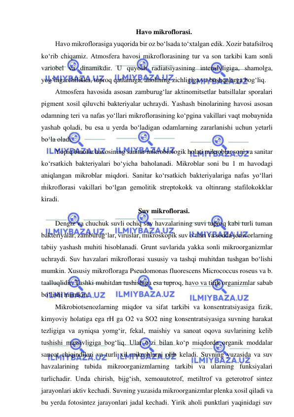  
 
Havo mikroflorasi.  
Havo mikroflorasiga yuqorida bir oz bo‘lsada to‘xtalgan edik. Xozir batafsilroq 
ko‘rib chiqamiz. Atmosfera havosi mikroflorasining tur va son tarkibi kam sonli 
variobel va dinamikdir. U quyosh radiatsiyasining intensivligiga, shamolga, 
yog‘ingarchilikka, tuproq qatlamiga, aholining zichligiga va boshqalarga bog‘liq.  
Atmosfera havosida asosan zamburug‘lar aktinomitsetlar batsillalar sporalari 
pigment xosil qiluvchi bakteriyalar uchraydi. Yashash binolarining havosi asosan 
odamning teri va nafas yo‘llari mikroflorasining ko‘pgina vakillari vaqt mobaynida 
yashab qoladi, bu esa u yerda bo‘ladigan odamlarning zararlanishi uchun yetarli 
bo‘la oladi.  
Yopiq binolar havosining sanitar mikrobiologik holati mikroblar soni va sanitar 
ko‘rsatkich bakteriyalari bo‘yicha baholanadi. Mikroblar soni bu 1 m havodagi 
aniqlangan mikroblar miqdori. Sanitar ko‘rsatkich bakteriyalariga nafas yo‘llari 
mikroflorasi vakillari bo‘lgan gemolitik streptokokk va oltinrang stafilokokklar 
kiradi.  
Suv mikroflorasi.  
Dengiz va chuchuk suvli ochiq suv havzalarining suvi tuproq kabi turli tuman 
bakteriyalar, zamburug‘lar, viruslar, mikroskopik suv o‘tlari va sodda jonivorlarning 
tabiiy yashash muhiti hisoblanadi. Grunt suvlarida yakka sonli mikroorganizmlar 
uchraydi. Suv havzalari mikroflorasi xususiy va tashqi muhitdan tushgan bo‘lishi 
mumkin. Xususiy mikrofloraga Pseudomonas fluorescens Micrococcus roseus va b. 
taalluqlidir. Tashki muhitdan tushishiga esa tuproq, havo va tirik organizmlar sabab 
bo‘lishi mumkin.  
Mikrobiotsenozlarning miqdor va sifat tarkibi va konsentratsiyasiga fizik, 
kimyoviy holatiga ega rH ga O2 va SO2 ning konsentratsiyasiga suvning harakat 
tezligiga va ayniqsa yomg‘ir, fekal, maishiy va sanoat oqova suvlarining kelib 
tushishi massivligiga bog‘liq. Ular o‘zi bilan ko‘p miqdorda organik moddalar 
sanoat chiqindilari va turli xil mikroblarni olib keladi. Suvning yuzasida va suv 
havzalarining tubida mikroorganizmlarning tarkibi va ularning funksiyalari 
turlichadir. Unda chirish, bijg‘ish, xemoautotrof, metiltrof va geterotrof sintez 
jarayonlari aktiv kechadi. Suvning yuzasida mikroorganizmlar plenka xosil qiladi va 
bu yerda fotosintez jarayonlari jadal kechadi. Yirik aholi punktlari yaqinidagi suv 
