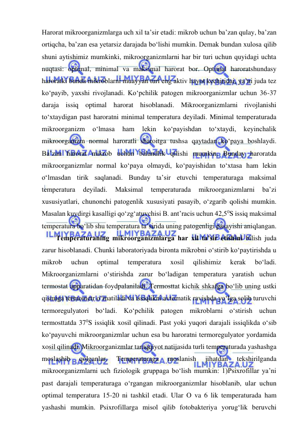  
 
Harorat mikroorganizmlarga uch xil ta’sir etadi: mikrob uchun ba’zan qulay, ba’zan 
ortiqcha, ba’zan esa yetarsiz darajada bo‘lishi mumkin. Demak bundan xulosa qilib 
shuni aytishimiz mumkinki, mikroorganizmlarni har bir turi uchun quyidagi uchta 
nuqtasi: optimal, minimal va maksimal harorat bor. Optimal haroratshundasy 
haroratki bunda mikroblarni muayyan turi eng aktiv hayot kechiridai, ya’ni juda tez 
ko‘payib, yaxshi rivojlanadi. Ko‘pchilik patogen mikroorganizmlar uchun 36-37 
daraja issiq optimal harorat hisoblanadi. Mikroorganizmlarni rivojlanishi 
to‘xtaydigan past haroratni minimal temperatura deyiladi. Minimal temperaturada 
mikroorganizm 
o‘lmasa 
ham 
lekin 
ko‘payishdan 
to‘xtaydi, 
keyinchalik 
mikroorganizm normal haroratli sharoitga tushsa qaytadan ko‘paya boshlaydi. 
Ba’zan harorat mikrob uchun balandlik qilishi mumkin. Bunday haroratda 
mikroorganizmlar normal ko‘paya olmaydi, ko‘payishidan to‘xtasa ham lekin 
o‘lmasdan tirik saqlanadi. Bunday ta’sir etuvchi temperaturaga maksimal 
temperatura 
deyiladi. 
Maksimal 
temperaturada 
mikroorganizmlarni 
ba’zi 
xususiyatlari, chunonchi patogenlik xususiyati pasayib, o‘zgarib qolishi mumkin. 
Masalan kuydirgi kasalligi qo‘zg‘atuvchisi B. ant’racis uchun 42,50S issiq maksimal 
temperatura bo‘lib shu temperatura ta’sirida uning patogenligi pasayishi aniqlangan.  
Temperaturaning mikroorganizmlarga har xil ta’sir etishini bilish juda 
zarur hisoblanadi. Chunki laboratoriyada bironta mikrobni o‘stirib ko‘paytirishda u 
mikrob 
uchun 
optimal 
temperatura 
xosil 
qilishimiz 
kerak 
bo‘ladi. 
Mikroorganizmlarni o‘stirishda zarur bo‘ladigan temperatura yaratish uchun 
termostat apparatidan foydpalaniladi. Termosttat kichik shkafga bo‘lib uning ustki 
qismiga termometr o‘rnatiladi va issiqlikni avtomatik ravishda yo‘lga solib turuvchi 
termoregulyatori bo‘ladi. Ko‘pchilik patogen mikroblarni o‘stirish uchun 
termosttatda 370S issiqlik xosil qilinadi. Past yoki yuqori darajali issiqlikda o‘sib 
ko‘payuvchi mikroorganizmlar uchun esa bu haroratni termoregulyator yordamida 
xosil qilinadi. Mikroorganizmlar taraqqiyot natijasida turli temperaturada yashashga 
moslashib 
qolganlar. 
Temperaturaga 
moslanish 
jihatdan 
tekshirilganda 
mikroorganizmlarni uch fiziologik gruppaga bo‘lish mumkin: 1)Psixrofillar ya’ni 
past darajali temperaturaga o‘rgangan mikroorganizmlar hisoblanib, ular uchun 
optimal temperatura 15-20 ni tashkil etadi. Ular O va 6 lik temperaturada ham 
yashashi mumkin. Psixrofillarga misol qilib fotobakteriya yorug‘lik beruvchi 
