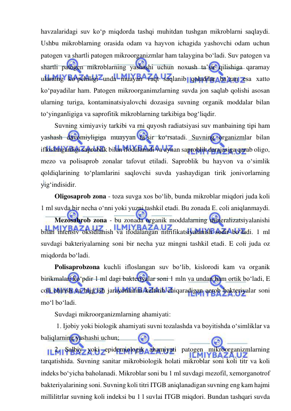  
 
havzalaridagi suv ko‘p miqdorda tashqi muhitdan tushgan mikroblarni saqlaydi. 
Ushbu mikroblarning orasida odam va hayvon ichagida yashovchi odam uchun 
patogen va shartli patogen mikroorganizmlar ham talaygina bo‘ladi. Suv patogen va 
shartli patogen mikroblarning yashashi uchun noxush ta’sir qilishiga qaramay 
ularning ko‘pchiligi unda muayan vaqt saqlanib qoladilar ba’zan esa xatto 
ko‘payadilar ham. Patogen mikroorganimzlarning suvda jon saqlab qolishi asosan 
ularning turiga, kontaminatsiyalovchi dozasiga suvning organik moddalar bilan 
to‘yinganligiga va saprofitik mikroblarning tarkibiga bog‘liqdir.  
Suvning ximiyaviy tarkibi va rni quyosh radiatsiyasi suv manbaining tipi ham 
yashash davomiyligiga muayyan ta’sir ko‘rsatadi. Suvning organizmlar bilan 
ifloslanganligi saproblik bilan ifodalanadi va aynan saproblik darajasiga qarab oligo, 
mezo va polisaprob zonalar tafovut etiladi. Saproblik bu hayvon va o‘simlik 
qoldiqlarining to‘plamlarini saqlovchi suvda yashaydigan tirik jonivorlarning 
yig‘indisidir.  
Oligosaprob zona - toza suvga xos bo‘lib, bunda mikroblar miqdori juda koli 
1 ml suvda bir necha o‘nni yoki yuzni tashkil etadi. Bu zonada E. coli aniqlanmaydi.  
Mezosabrob zona - bu zonada organik moddalarning mineralizatsiyalanishi 
bilan intensiv oksidlanish va ifodalangan nitrifikatsiyalanish sodir bo‘ladi. 1 ml 
suvdagi bakteriyalarning soni bir necha yuz mingni tashkil etadi. E coli juda oz 
miqdorda bo‘ladi.  
Polisaprobzona kuchli ifloslangan suv bo‘lib, kislorodi kam va organik 
birikmalari ko‘pdir 1 ml dagi bakteriyalar soni 1 mln va undan ham ortik bo‘ladi, E 
coli chirish va bijg‘ish jarayonlarini keltirib chiqaradigan aerob bakteriyalar soni 
mo‘l bo‘ladi.  
Suvdagi mikroorganizmlarning ahamiyati: 
 1. Ijobiy yoki biologik ahamiyati suvni tozalashda va boyitishda o‘simliklar va 
baliqlarning yashashi uchun;  
2. Salbiy yoki epidemiologik ahamiyati patogen mikroorganizmlarning 
tarqatishida. Suvning sanitar mikrobiologik holati mikroblar soni koli titr va koli 
indeks bo‘yicha baholanadi. Mikroblar soni bu 1 ml suvdagi mezofil, xemorganotrof 
bakteriyalarining soni. Suvning koli titri ITGB aniqlanadigan suvning eng kam hajmi 
millilitrlar suvning koli indeksi bu 1 l suvlai ITGB miqdori. Bundan tashqari suvda 
