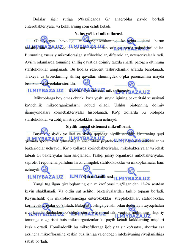  
 
Bolalar 
sigir 
sutiga 
o‘tkazilganda 
Gr 
anaeroblar 
paydo 
bo‘ladi 
enterobakteriyalar va kokklarning soni oshib ketadi.  
Nafas yo‘llari mikroflorasi.  
 Olinayotgan 
havodagi 
mikroorganizmlarning 
ko‘pgina 
qismi 
burun 
bo‘shlig‘ida ushlanib qoladi va ma’lum vaqtdan so‘ng u yerda nobud bo‘ladilar. 
Burunning xususiy mikroflorasiga stafilookkolar, difteroidlar, neysseriyalar kiradi. 
Ayrim odamlarda tounning shilliq qavatida doimiy tarzda shartli patogen oltinrang 
stafilokokklar aniqlanadi. Bu hodisa rezident tashuvchanlik sifatida baholanadi. 
Traxeya va bronxlarning shilliq qavatlari shuningdek o‘pka parenximasi mayda 
bronxlar va alveolalar sterildir.  
Ko‘z kon’yunktivasi mikroflorasi: 
 Mikroblarga boy emas chunki ko‘z yoshi suyuqligining bakteritsid xususiyati 
ko‘pchilik 
mikroorganizmlarni 
nobud 
qiladi. 
Ushbu 
biotopning 
doimiy 
namoyondalari korinebakteriyalar hisoblanadi. Ko‘p xollarda bu biotopda 
stafilokokklar va zotiljam streptokokklari ham uchraydi.  
Siydik tanosil sistemasi mikroflorasi.  
Buyraklar siydik yo‘llari va siydik qopidagi siydik sterildir. Uretraning quyi 
qismida spora xosil qilmaydigan anaeroblar peptokokklar, peptostreptokokklar va 
bakteriodlar uchraydi. Ko‘p xollarda korinebakteriyalar, mikobakteriyalar va ichak 
tabiati Gr bakteriyalar ham aniqlanadi. Tashqi jinsiy organlarda mikobakteriyalar, 
saprofit Treponema pallidum lar,shuningdek stafilookokklar va mikoplazmalar ham 
uchraydi.  
Qin mikroflorasi.  
Yangi tug‘ilgan qizaloqlarning qin mikroflorasi tug‘ilganidan 12-24 soatdan 
keyin shakllanadi. Va oldin sut achitqi bakteriyalaridan tarkib topgan bo‘ladi. 
Keyinchalik qin mikrobiotsenoziga enterokokklar, streptokokklar, stafilookklar, 
korinebakteriyalar qo‘shiladi. Balog‘at yoshiga yetishi bilan doderlayn tayoqchalari 
rivojlanadi. Bachadon bo‘shlig‘i steril. Menstrual sikl vaqtida muhitning ishqoriy 
tomonga o‘zgarishi bois mikroorganizmlar ko‘payib ketadi kokklarning miqdori 
keskin ortadi. Homiladorlik bu mikrofdloraga ijobiy ta’sir ko‘rsatsa, abortlar esa 
aksincha mikrofloraning keskin buzilishiga va endogen infeksiyaning rivojlanishiga 
sabab bo‘ladi.  
