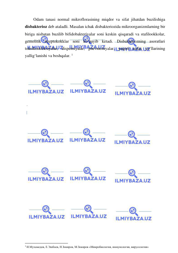  
 
Odam tanasi normal mikroflorasining miqdor va sifat jihatdan buzilishiga 
disbakterioz deb ataladli. Masalan ichak disbakteriozida mikroorganizmlarning bir 
biriga nisbatan buzilib bifidobakteriyalar soni keskin qisqaradi va stafilookkolar, 
gemolitik streptokokklar soni ko‘payib ketadi. Disbakteriozning asoratlari 
toksikoinfeksiyalar, dispensiyalar, pnevmoniyalar, yuqori nafas yo‘llarining 
yallig‘lanishi va boshqalar. 1 
 
 
1 И.Мухамедов, Е.Эшбоев, Н.Зокиров, М.Зокиров «Микробиология, иммунология, вирусология» 
