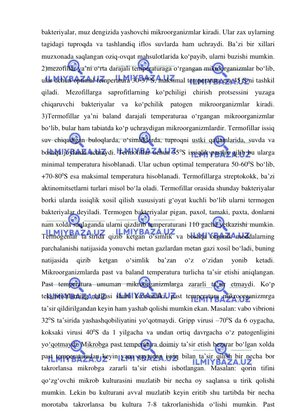  
 
bakteriyalar, muz dengizida yashovchi mikroorganizmlar kiradi. Ular zax uylarning 
tagidagi tuproqda va tashlandiq iflos suvlarda ham uchraydi. Ba’zi bir xillari 
muzxonada saqlangan oziq-ovqat mahsulotlarida ko‘payib, ularni buzishi mumkin. 
2)mezofillar ya’ni o‘rta darajali temperaturaga o‘rgangan mikroorganizmlar bo‘lib, 
ular uchun optimal temperatura 30-370S, maksimal temperatura esa 45 S ni tashkil 
qiladi. Mezofillarga saprofitlarning ko‘pchiligi chirish protsessini yuzaga 
chiqaruvchi bakteriyalar va ko‘pchilik patogen mikroorganizmlar kiradi. 
3)Termofillar ya’ni baland darajali temperaturaa o‘rgangan mikroorganizmlar 
bo‘lib, bular ham tabiatda ko‘p uchraydigan mikroorganizmlardir. Termofillar issiq 
suv chiqadigan buloqlarda, o‘simliklarda, tuproqni ustki qatlamlarida, suvda va 
boshqa joylarda uchraydi. Termofillar uchun 350S issiqlik pastlik qilib bu ularga 
minimal temperatura hisoblanadi. Ular uchun optimal temperatura 50-600S bo‘lib, 
+70-800S esa maksimal temperatura hisoblanadi. Termofillarga streptokokk, ba’zi 
aktinomitsetlarni turlari misol bo‘la oladi. Termofillar orasida shunday bakteriyalar 
borki ularda issiqlik xosil qilish xususiyati g‘oyat kuchli bo‘lib ularni termogen 
bakteriyalar deyiladi. Termogen bakteriyalar pigan, paxol, tamaki, paxta, donlarni 
nam xolda saqlaganda ularni qizdirib temperaturani 110 gacha yetkazishi mumkin. 
Termogenlar ta’sirida qizib ketgan o‘simlik va boshqa organik moddalarning 
parchalanishi natijasida yonuvchi metan gazlardan metan gazi xosil bo‘ladi, buning 
natijasida 
qizib 
ketgan 
o‘simlik 
ba’zan 
o‘z 
o‘zidan 
yonib 
ketadi. 
Mikroorganizmlarda past va baland temperatura turlicha ta’sir etishi aniqlangan. 
Past temperatura umuman mikroorganizmlarga zararli ta’sir etmaydi. Ko‘p 
tekshirishlarning natijasi shuni ko‘rsatdiki, past temperatura mikroorganizmrga 
ta’sir qildirilgandan keyin ham yashab qolishi mumkin ekan. Masalan: vabo vibrioni 
320S ta’sirida yashashqobiliyatini yo‘qotmaydi. Gripp virusi –700S da 6 oygacha, 
koksaki virusi 400S da 1 yilgacha va undan ortiq davrgacha o‘z patogenligini 
yo‘qotmaydi. Mikrobga past temperatura doimiy ta’sir etish bezarar bo‘lgan xolda 
past temperaturadan keyin yana qaytadan issiq bilan ta’sir qilish bir necha bor 
takrorlansa mikrobga zararli ta’sir etishi isbotlangan. Masalan: qorin tifini 
qo‘zg‘ovchi mikrob kulturasini muzlatib bir necha oy saqlansa u tirik qolishi 
mumkin. Lekin bu kulturani avval muzlatib keyin eritib shu tartibda bir necha 
morotaba takrorlansa bu kultura 7-8 takrorlanishida o‘lishi mumkin. Past 
