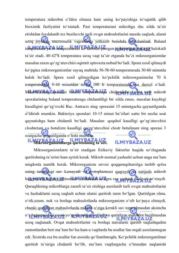  
 
temperatura mikrobni o‘ldira olmasa ham uning ko‘payishiga to‘sqinlik qilib 
bioximik faoliyatini to‘xtatadi. Past temperaturani mikrobga shu xilda ta’sir 
etishidan foydalanib tez buziluvchi turli ovqat mahsulotlarini muzda saqlash, ularni 
uzoq joylarga muzxonalik vagonlarda yetkazib berishda foydalaniladi. Baland 
temperatura ya’ni temperaturani ko‘tarilishi patogen mikroorganizmlarga halokatli 
ta’sir etadi. 40-420S temperatura uzoq vaqt ta’sir etganda ba’zi mikroorganizmlar 
masalan zaxm qo‘zg‘atuvchisi oqimtir spiroxeta nobud bo‘ladi. Spora xosil qilmaydi 
ko‘pgina mikroorganizmlar suyuq muhitda 56-58-60-temperaturada 30-60 minutda 
halok bo‘ladi. Spora xosil qilmaydigan ko‘pchilik mikroorganimzlar 70 li 
temperaturada 5-10 minutdan so‘ng 100 li temperaturada esa darxol o‘ladi. 
Mikroblarning sporalari baland temperaturaga chidamlidir. Lekin turli mikrob 
sporalarining baland temperaturaga chidamliligi bir xilda emas, masalan kuydirgi 
kasalligini qo‘zg‘ovchi Bac. Antracis ning sporasini 15 minutgacha qaynatilganda 
o‘ldirish mumkin. Bakteriya sporalari 10-15 minut ba’zilari xatto bir necha soat 
qaynatishga ham chidamli bo‘ladi. Masalan: qoqshol kasalligi qo‘zg‘atuvchisi 
closhtetani va botulizm kasalligi qo‘zg‘atuvchisi clostr botulinum ning sporasi 3 
soatgacha qaynatilganda o‘lishi mumkin. 
Mikroorganizmlarga quritishning ta’siri.  
Mikroorganizmlarni ta’sir etadigan fizikaviy faktorlar haqida so‘zlaganda 
quritishning ta’sirini ham aytish kerak. Mikrob normal yashashi uchun unga ma’lum 
miqdorda namlik kerak. Mikroorganizm suvsiz qoqquruqsharoitga tushib qolsa 
uning tanasidagi suv kamayadi va protoplazmasi qaqraydi va natijada mikrob 
hujayrasida hayotiy protsesslar sustlashadi so‘ngra esa yashash faoliyati to‘xtaydi. 
Quruqlikning mikroblarga zararli ta’sir etishiga asoslanib turli ovqat mahsulotlarini 
va hashaklarni uzoq saqlash uchun ularni quritish rasm bo‘lgan. Quritilgan olma, 
o‘rik,uzum, nok va boshqa mahsulotlarda mikroorganizm o‘sib ko‘paya olmaydi, 
chunki quritilgan mahsulotlarda mikrob o‘ziga kerakli suv topa olmasdan aksincha 
o‘z hujayrasidagi suvni yo‘qotib natijada o‘ladi va quritilgan mahsulot buzilmasdan 
uzoq saqlanadi. Ovqat mahsulotlarini va boshqa narsalarni quritib saqlashqadim 
zamonlardan beri ma’lum bo‘lsa ham u vaqtlarda bu usullar fan orqali asoslanmagan 
edi. Xozirda esa bu usullar fan asosida qo‘llanilmoqda. Ko‘pchilik mikroorganilmar 
quritish ta’siriga chidamli bo‘lib, ma’lum vaqtlargacha o‘lmasdan saqlanishi 
