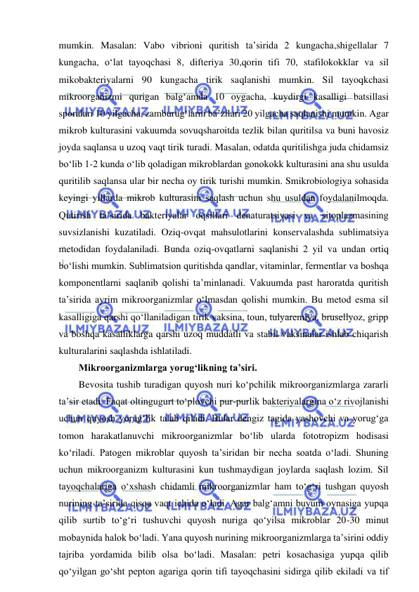  
 
mumkin. Masalan: Vabo vibrioni quritish ta’sirida 2 kungacha,shigellalar 7 
kungacha, o‘lat tayoqchasi 8, difteriya 30,qorin tifi 70, stafilokokklar va sil 
mikobakteriyalarni 90 kungacha tirik saqlanishi mumkin. Sil tayoqkchasi 
mikroorganizmi qurigan balg‘amda 10 oygacha, kuydirgi kasalligi batsillasi 
sporalari 10 yilgacha, zamburug‘larni ba’zilari 20 yilgacha saqlanishi mumkin. Agar 
mikrob kulturasini vakuumda sovuqsharoitda tezlik bilan quritilsa va buni havosiz 
joyda saqlansa u uzoq vaqt tirik turadi. Masalan, odatda quritilishga juda chidamsiz 
bo‘lib 1-2 kunda o‘lib qoladigan mikroblardan gonokokk kulturasini ana shu usulda 
quritilib saqlansa ular bir necha oy tirik turishi mumkin. Smikrobiologiya sohasida 
keyingi yillarda mikrob kulturasini saqlash uchun shu usuldan foydalanilmoqda. 
Qutirish ta’sirida bakteriyalar oqsillari denaturatsiyasi va sitoplazmasining 
suvsizlanishi kuzatiladi. Oziq-ovqat mahsulotlarini konservalashda sublimatsiya 
metodidan foydalaniladi. Bunda oziq-ovqatlarni saqlanishi 2 yil va undan ortiq 
bo‘lishi mumkin. Sublimatsion quritishda qandlar, vitaminlar, fermentlar va boshqa 
komponentlarni saqlanib qolishi ta’minlanadi. Vakuumda past haroratda quritish 
ta’sirida ayrim mikroorganizmlar o‘lmasdan qolishi mumkin. Bu metod esma sil 
kasalligiga qarshi qo‘llaniladigan tirik vaksina, toun, tulyaremiya, brusellyoz, gripp 
va boshqa kasalliklarga qarshi uzoq muddatli va stabil vaksinalar ishlab chiqarish 
kulturalarini saqlashda ishlatiladi.  
Mikroorganizmlarga yorug‘likning ta’siri.  
Bevosita tushib turadigan quyosh nuri ko‘pchilik mikroorganizmlarga zararli 
ta’sir etadi. Faqat oltingugurt to‘plovchi pur-purlik bakteriyalargina o‘z rivojlanishi 
uchun quyosh yorug‘lik talab qiladi. Bular dengiz tagida yashovchi va yorug‘ga 
tomon harakatlanuvchi mikroorganizmlar bo‘lib ularda fototropizm hodisasi 
ko‘riladi. Patogen mikroblar quyosh ta’siridan bir necha soatda o‘ladi. Shuning 
uchun mikroorganizm kulturasini kun tushmaydigan joylarda saqlash lozim. Sil 
tayoqchalariga o‘xshash chidamli mikroorganizmlar ham to‘g‘ri tushgan quyosh 
nurining ta’sirida qisqa vaqt ichida o‘ladi. Agar balg‘amni buyum oynasiga yupqa 
qilib surtib to‘g‘ri tushuvchi quyosh nuriga qo‘yilsa mikroblar 20-30 minut 
mobaynida halok bo‘ladi. Yana quyosh nurining mikroorganizmlarga ta’sirini oddiy 
tajriba yordamida bilib olsa bo‘ladi. Masalan: petri kosachasiga yupqa qilib 
qo‘yilgan go‘sht pepton agariga qorin tifi tayoqchasini sidirga qilib ekiladi va tif 
