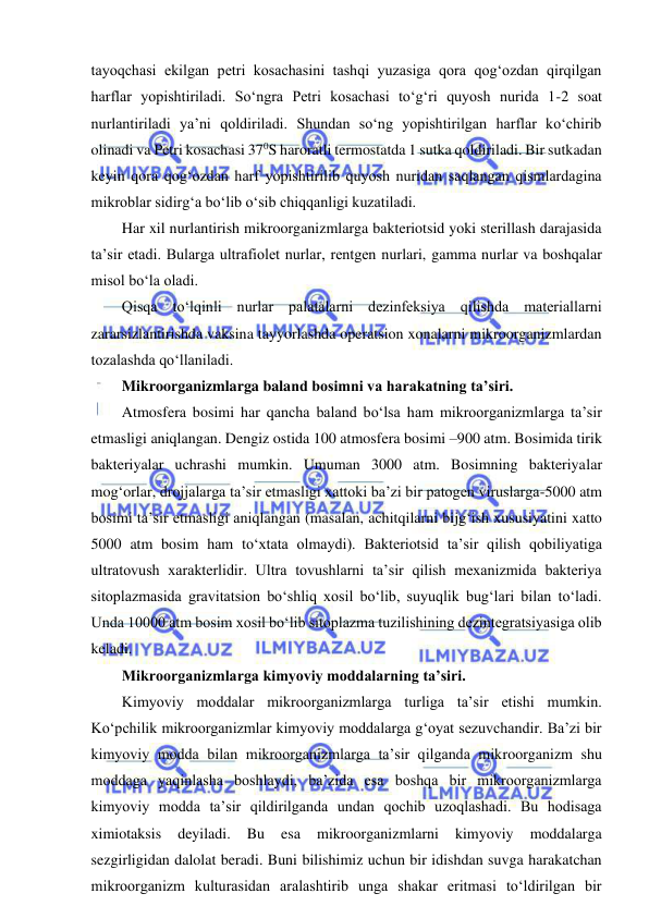  
 
tayoqchasi ekilgan petri kosachasini tashqi yuzasiga qora qog‘ozdan qirqilgan 
harflar yopishtiriladi. So‘ngra Petri kosachasi to‘g‘ri quyosh nurida 1-2 soat 
nurlantiriladi ya’ni qoldiriladi. Shundan so‘ng yopishtirilgan harflar ko‘chirib 
olinadi va Petri kosachasi 370S haroratli termostatda 1 sutka qoldiriladi. Bir sutkadan 
keyin qora qog‘ozdan harf yopishtirilib quyosh nuridan saqlangan qismlardagina 
mikroblar sidirg‘a bo‘lib o‘sib chiqqanligi kuzatiladi.  
Har xil nurlantirish mikroorganizmlarga bakteriotsid yoki sterillash darajasida 
ta’sir etadi. Bularga ultrafiolet nurlar, rentgen nurlari, gamma nurlar va boshqalar 
misol bo‘la oladi.  
Qisqa to‘lqinli nurlar palatalarni dezinfeksiya qilishda materiallarni 
zararsizlantirishda vaksina tayyorlashda operatsion xonalarni mikroorganizmlardan 
tozalashda qo‘llaniladi.  
Mikroorganizmlarga baland bosimni va harakatning ta’siri.  
Atmosfera bosimi har qancha baland bo‘lsa ham mikroorganizmlarga ta’sir 
etmasligi aniqlangan. Dengiz ostida 100 atmosfera bosimi –900 atm. Bosimida tirik 
bakteriyalar uchrashi mumkin. Umuman 3000 atm. Bosimning bakteriyalar 
mog‘orlar, drojjalarga ta’sir etmasligi xattoki ba’zi bir patogen viruslarga-5000 atm 
bosimi ta’sir etmasligi aniqlangan (masalan, achitqilarni bijg‘ish xususiyatini xatto 
5000 atm bosim ham to‘xtata olmaydi). Bakteriotsid ta’sir qilish qobiliyatiga 
ultratovush xarakterlidir. Ultra tovushlarni ta’sir qilish mexanizmida bakteriya 
sitoplazmasida gravitatsion bo‘shliq xosil bo‘lib, suyuqlik bug‘lari bilan to‘ladi. 
Unda 10000 atm bosim xosil bo‘lib sitoplazma tuzilishining dezintegratsiyasiga olib 
keladi.  
Mikroorganizmlarga kimyoviy moddalarning ta’siri.  
Kimyoviy moddalar mikroorganizmlarga turliga ta’sir etishi mumkin. 
Ko‘pchilik mikroorganizmlar kimyoviy moddalarga g‘oyat sezuvchandir. Ba’zi bir 
kimyoviy modda bilan mikroorganizmlarga ta’sir qilganda mikroorganizm shu 
moddaga yaqinlasha boshlaydi, ba’zida esa boshqa bir mikroorganizmlarga 
kimyoviy modda ta’sir qildirilganda undan qochib uzoqlashadi. Bu hodisaga 
ximiotaksis 
deyiladi. 
Bu 
esa 
mikroorganizmlarni 
kimyoviy 
moddalarga 
sezgirligidan dalolat beradi. Buni bilishimiz uchun bir idishdan suvga harakatchan 
mikroorganizm kulturasidan aralashtirib unga shakar eritmasi to‘ldirilgan bir 
