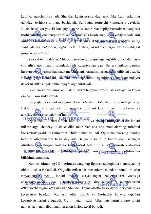  
 
kapilyar naycha botiriladi. Shundan keyin esa suvdagi mikroblar kapilyarlarning 
uchidagi teshikka to‘plana boshlaydi. Bu o‘ziga tortuvchi ximiotaksis deyiladi. 
Aksincha shikor yoki kislota quyilgan bo‘lsa mikroblar kapilyar atrofidan uzoqlasha 
boshlaydi. Bu esa uzoqlashtiruvchi ximiotaksis hisoblanadi. Kimyoviy moddalarni 
mikroorganizmlarga ta’sir qilishiga qarab yuza aktiv moddalarga fenol va uning 
xosil alariga bo‘yoqlar, og‘ir metal tuzlari, oksidlovchilarga va formaldegid 
gruppasiga bo‘linadi.  
Yuza aktiv moddalar. Mikroorganizmni yuza qismiga yig‘ilib tezlik bilan yuza 
cho‘zilish qobiliyatini sekinlashtirish xususiyatiga ega. Bu esa mikroorganizm 
hujayra devori va sitoplazmatik membranani normal ishlashga ta’sir qilib uni buzadi. 
Bularga yeg‘ kislotalari, sovunni misol qilishimiz mumkin. Bular faqat hujayra 
devorini shikastlaydi lekin hujayralarga kirmaydi.  
Fenol krezol va uning xosil alari. Avval hujayra devorini shikastlaydilar keyin 
esa oqsillarni shikastlaydi.  
Bo‘yoqlar esa mikroorganizmlarni o‘sishini to‘xtatish xususiyatiga ega. 
Bakteriotsid ta’sir qiluvchi bo‘yoqlardan brilliant kuki, rivanol tripoflovni va 
akriflovchi va boshqalar ma’lumdir.  
Og‘ir metall tuzlari simob, kumush, oltin va boshqalarning ba’zi bir ionlari 
mikroblarga shunday ta’sir etadiki mikroblar ana shu moddalarning minimal 
konsentratsiyasida ma’lum vaqt ichida nobud bo‘ladi. Og‘ir metallarning bunday 
ta’sirini oligodinamik ta’sir deyiladi. Bunga misol qilib kumushdan ishlangan 
idishlarni mikroorganizmlarga bakteriotsid ta’sir eitish va kumush eritmalari 
1:100000000 nistabda suyultirilgani patogen mikroorganizmlarni o‘ldirishini 
bilishimiz mumkin.  
Kumush nitratning 1% li eritmasi yangi tug‘ilgan chaqaloqlarda blenoreyaning 
oldini olishda ishlatiladi. Oligodinamik ta’sir mexanizmi shundan iboratki musbat 
zaryadlangan metall ionlari manfiy zaryadlangan bakteriyalarni yuzasiga 
adsorbsiyalanadi 
va 
bakteriyalarning 
sitoplazmatik 
membranasini 
o‘tkazuvchanligini o‘zgartiradi. Shundan keyin albatta bakteriyani oziqlanishi va 
ko‘payishi buziladi. Kumush, oltin, simob va boshqalar hujayra oqsillari 
koagulyatsiyasini chiqaradi. Og‘ir metall tuzlari bilan oqsillarini o‘zaro ta’siri 
natijasida metall albuminati va erkin kislota xosil bo‘ladi.  
