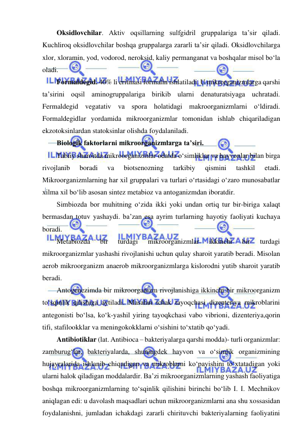  
 
Oksidlovchilar. Aktiv oqsillarning sulfgidril gruppalariga ta’sir qiladi. 
Kuchliroq oksidlovchilar boshqa gruppalarga zararli ta’sir qiladi. Oksidlovchilarga 
xlor, xloramin, yod, vodorod, neroksid, kaliy permanganat va boshqalar misol bo‘la 
oladi.  
Formaldegid. 40% li eritmasi formalin ishlatiladi. U mikrorganizmlarga qarshi 
ta’sirini oqsil aminogruppalariga birikib ularni denaturatsiyaga uchratadi. 
Fermaldegid vegatativ va spora holatidagi makroorganizmlarni o‘ldiradi. 
Formaldegidlar yordamida mikroorganizmlar tomonidan ishlab chiqariladigan 
ekzotoksinlardan statoksinlar olishda foydalaniladi.  
Biologik faktorlarni mikroorganizmlarga ta’siri.  
Tabiiy sharoitda mikroorganizmlar odatda o‘simliklar va hayvonlar bilan birga 
rivojlanib 
boradi 
va 
biotsenozning 
tarkibiy 
qismini 
tashkil 
etadi. 
Mikroorganizmlarning har xil gruppalari va turlari o‘rtasidagi o‘zaro munosabatlar 
xilma xil bo‘lib asosan sintez metabioz va antoganizmdan iboratdir.  
Simbiozda bor muhitning o‘zida ikki yoki undan ortiq tur bir-biriga xalaqt 
bermasdan totuv yashaydi. ba’zan esa ayrim turlarning hayotiy faoliyati kuchaya 
boradi.  
Metabiozda 
bir 
turdagi 
mikroorganizmlar 
ikkinchi 
bir 
turdagi 
mikroorganizmlar yashashi rivojlanishi uchun qulay sharoit yaratib beradi. Misolan 
aerob mikroorganizm anaerob mikroorganizmlarga kislorodni yutib sharoit yaratib 
beradi.  
Antogenezimda bir mikroorganizm rivojlanishiga ikkinchi bir mikroorganizm 
to‘sqinlik qilishiga aytiladi. Masalan ichak tayoqchasi dizenteriya mikroblarini 
antegonisti bo‘lsa, ko‘k-yashil yiring tayoqkchasi vabo vibrioni, dizenteriya,qorin 
tifi, stafilookklar va meningokokklarni o‘sishini to‘xtatib qo‘yadi.  
Antibiotiklar (lat. Antibioca – bakteriyalarga qarshi modda)- turli organizmlar: 
zamburug‘lar, bakteriyalarda, shuningdek hayvon va o‘simlik organizmining 
hujayralarida ishlanib chiqadigan va mikroblarni ko‘payishini to‘xtatadigan yoki 
ularni halok qiladigan moddalardir. Ba’zi mikroorganizmlarning yashash faoliyatiga 
boshqa mikroorganizmlarning to‘sqinlik qilishini birinchi bo‘lib I. I. Mechnikov 
aniqlagan edi: u davolash maqsadlari uchun mikroorganizmlarni ana shu xossasidan 
foydalanishni, jumladan ichakdagi zararli chirituvchi bakteriyalarning faoliyatini 
