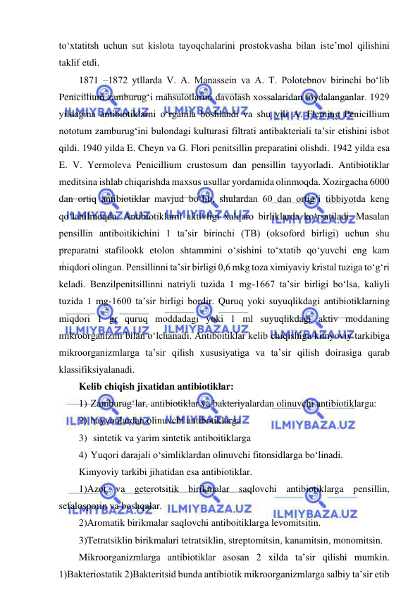  
 
to‘xtatitsh uchun sut kislota tayoqchalarini prostokvasha bilan iste’mol qilishini 
taklif etdi.  
1871 –1872 ytllarda V. A. Manassein va A. T. Polotebnov birinchi bo‘lib 
Penicillium zamburug‘i mahsulotlarini davolash xossalaridan foydalanganlar. 1929 
yildagina antibiotiklarni o‘rganila boshlandi va shu yili A. Fleming Penicillium 
nototum zamburug‘ini bulondagi kulturasi filtrati antibakteriali ta’sir etishini isbot 
qildi. 1940 yilda E. Cheyn va G. Flori penitsillin preparatini olishdi. 1942 yilda esa 
E. V. Yermoleva Penicillium crustosum dan pensillin tayyorladi. Antibiotiklar 
meditsina ishlab chiqarishda maxsus usullar yordamida olinmoqda. Xozirgacha 6000 
dan ortiq antibiotiklar mavjud bo‘lib, shulardan 60 dan ortig‘i tibbiyotda keng 
qo‘lanilmoqda. Antibiotiklarni aktivligi xalqaro birliklarda ko‘rsatiladi. Masalan 
pensillin antiboitikichini 1 ta’sir birinchi (TB) (oksoford birligi) uchun shu 
preparatni stafilookk etolon shtammini o‘sishini to‘xtatib qo‘yuvchi eng kam 
miqdori olingan. Pensillinni ta’sir birligi 0,6 mkg toza ximiyaviy kristal tuziga to‘g‘ri 
keladi. Benzilpenitsillinni natriyli tuzida 1 mg-1667 ta’sir birligi bo‘lsa, kaliyli 
tuzida 1 mg-1600 ta’sir birligi bordir. Quruq yoki suyuqlikdagi antibiotiklarning 
miqdori 1 gr quruq moddadagi yoki 1 ml suyuqlikdagi aktiv moddaning 
mikroorganizmi bilan o‘lchanadi. Antiboitiklar kelib chiqishiga kimyoviy tarkibiga 
mikroorganizmlarga ta’sir qilish xususiyatiga va ta’sir qilish doirasiga qarab 
klassifiksiyalanadi.  
Kelib chiqish jixatidan antibiotiklar: 
1) Zamburug‘lar, antibiotiklar va bakteriyalardan olinuvchi antibiotiklarga: 
2) hayvonlardan olinuvchi antibotiklarga 
3)  sintetik va yarim sintetik antiboitiklarga 
4) Yuqori darajali o‘simliklardan olinuvchi fitonsidlarga bo‘linadi.  
Kimyoviy tarkibi jihatidan esa antibiotiklar.  
1)Azot va geterotsitik birikmalar saqlovchi antibiotiklarga pensillin, 
sefalosporin va boshqalar.  
2)Aromatik birikmalar saqlovchi antiboitiklarga levomitsitin.  
3)Tetratsiklin birikmalari tetratsiklin, streptomitsin, kanamitsin, monomitsin.  
Mikroorganizmlarga antibiotiklar asosan 2 xilda ta’sir qilishi mumkin. 
1)Bakteriostatik 2)Bakteritsid bunda antibiotik mikroorganizmlarga salbiy ta’sir etib 
