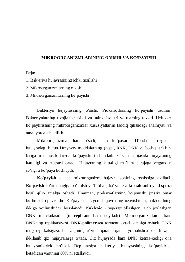 MIKROORGANIZMLARINING O’SISHI VA KO’PAYISHI
Reja:
1. Bakteriya hujayrasining ichki tuzilishi
2. Mikroorganizmlarning o’sishi 
3. Mikroorganizmlarning ko’payishi
Bakteriya  hujayrasining  o’sishi.  Prokariotlarning  ko’payishi  usullari.
Bakteriyalarning rivojlanish tsikli va uning fazalari va ularning tavsifi. Uzluksiz
ko’paytirishning mikroorganizmlar xususiyatlarini tadqiq qilishdagi ahamiyati va
amaliyotda ishlatilishi.
Mikroorganizmlar  ham  o’sadi,  ham  ko’payadi.  O’sish –  deganda
hujayradagi butun kimyoviy moddalarning (oqsil, RNK, DNK va boshqalar) bir-
biriga  mutanosib  tarzda  ko’payishi  tushuniladi.  O’sish  natijasida  hujayraning
kattaligi  va  massasi  ortadi.  Hujayraning  kattaligi  ma’lum  darajaga  yetgandan
so’ng, u ko’paya boshlaydi. 
Ko’payish – deb  mikroorganizm  hujayra  sonining  oshishiga  aytiladi.
Ko’payish ko’ndalangiga bo’linish yo’li bilan, ba’zan esa kurtaklanib yoki spora
hosil  qilib  amalga  oshadi.  Umuman,  prokariotlarning  ko’payishi  jinssiz  binar
bo’linib ko’payishdir. Ko’payish jarayoni hujayraning uzayishidan, nukleoidning
ikkiga bo’linishidan boshlanadi.  Nukleoid - superspirallashgan, zich joylashgan
DNK  molekulasidir  (u  replikon ham  deyiladi).  Mikroorganizmlarda  ham
DNKning replikatsiyasi,  DNK-polimeraza fermenti orqali amalga oshadi. DNK
ning replikatsiyasi, bir vaqtning o’zida, qarama-qarshi  yo’nalishda ketadi va u
ikkilanib  qiz  hujayralarga  o’tadi.  Qiz  hujayrada  ham  DNK  ketma-ketligi  ona
hujayranikidek  bo’ladi.  Replikatsiya  bakteriya  hujayrasining  ko’payishiga
ketadigan vaqtning 80% ni egallaydi.
