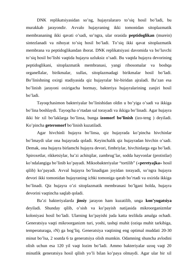 DNK  replikatsiyasidan  so’ng,  hujayralararo  to’siq  hosil  bo’ladi,  bu
murakkab  jarayondir.  Avvalo  hujayraning  ikki  tomonidan  sitoplazmatik
membrananing ikki qavati o’sadi, so’ngra, ular orasida  peptidoglikan  (murein)
sintezlanadi  va  nihoyat  to’siq  hosil  bo’ladi.  To’siq  ikki  qavat  sitoplazmatik
membrana va peptidoglikandan iborat. DNK replikatsiyasi davomida va bo’luvchi
to’siq hosil bo’lishi vaqtida hujayra uzluksiz o’sadi. Bu vaqtda hujayra devorining
peptidoglikani,  sitoplazmatik  membranasi,  yangi  ribosomalar  va  boshqa
organellalar,  birikmalar,  xullas,  sitoplazmadagi  birikmalar  hosil  bo’ladi.
Bo’linishning oxirgi stadiyasida qiz hujayralar bir-biridan ajraladi. Ba’zan esa
bo’linish  jarayoni  oxirigacha  bormay,  bakteriya  hujayralarining  zanjiri  hosil
bo’ladi. 
Tayoqchasimon bakteriyalar bo’linishidan oldin u bo’yiga o’sadi va ikkiga
bo’lina boshlaydi. Tayoqcha o’rtadan sal torayadi va ikkiga bo’linadi. Agar hujayra
ikki bir xil bo’laklarga bo’linsa, bunga  izomorf bo’linish (izo-teng ) deyiladi.
Ko’pincha geteromorf bo’linish kuzatiladi. 
Agar  hivchinli  hujayra  bo’linsa,  qiz  hujayrada  ko’pincha  hivchinlar
bo’lmaydi ular ona hujayrada qoladi. Keyinchalik qiz hujayradan hivchin o’sadi.
Demak, ona hujayra birlamchi hujayra devori, fimbriylar, hivchinlarga ega bo’ladi.
Spiroxetlar, rikketsiylar, ba’zi achitqilar, zambrug’lar, sodda hayvonlar (protistlar)
ko’ndalangiga bo’linib ko’payadi. Miksobakteriyalar “tortilib” («peretyajka» hosil
qilib) ko’payadi. Avval hujayra bo’linadigan joyidan torayadi, so’ngra hujayra
devori ikki tomonidan hujayraning ichki tomoniga qarab bo’rtadi va oxirida ikkiga
bo’linadi.  Qiz  hujayra  o’zi  sitoplazmatik  membranasi  bo’lgani  holda,  hujayra
devorini vaqtincha saqlab qoladi.
Ba’zi  bakteriyalarda  jinsiy jarayon  ham  kuzatilib,  unga  kon’yugatsiya
deyiladi.  Shunday  qilib,  o’sish  va  ko’payish  natijasida  mikroorganizmlar
koloniyasi hosil bo’ladi. Ularning ko’payishi juda katta tezlikda amalga ochadi.
Generatsiya vaqti mikroorganizm turi, yoshi, tashqi muhit (oziqa muhit tarkibiga,
temperaturaga, rN) ga bog’liq. Generatsiya vaqtining eng optimal muddati 20-30
minut bo’lsa, 2 soatda 6 ta generatsiya olish mumkin. Odamning shuncha avlodini
olish uchun esa 120 yil vaqt lozim bo’ladi. Ammo bakteriyalar uzoq vaqt 20
minutlik  generatsiya hosil qilish yo’li bilan ko’paya olmaydi. Agar ular bir xil
