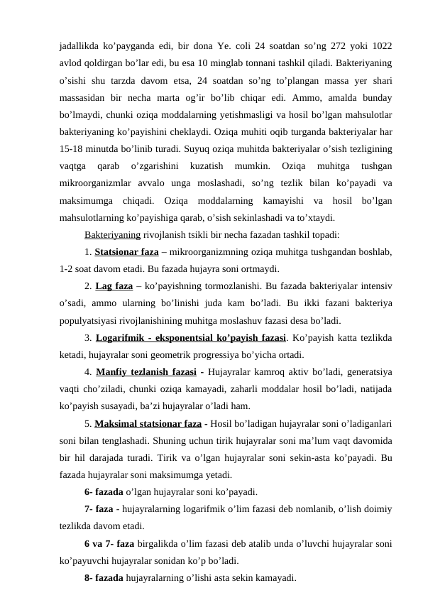 jadallikda  ko’payganda edi, bir dona Ye. coli 24 soatdan so’ng 272 yoki 1022
avlod qoldirgan bo’lar edi, bu esa 10 minglab tonnani tashkil qiladi. Bakteriyaning
o’sishi  shu  tarzda  davom  etsa, 24  soatdan  so’ng  to’plangan  massa  yer  shari
massasidan  bir  necha  marta  og’ir  bo’lib  chiqar  edi.  Ammo,  amalda  bunday
bo’lmaydi, chunki oziqa moddalarning yetishmasligi va hosil bo’lgan mahsulotlar
bakteriyaning ko’payishini cheklaydi. Oziqa muhiti oqib turganda bakteriyalar har
15-18 minutda bo’linib turadi. Suyuq oziqa muhitda bakteriyalar o’sish tezligining
vaqtga  qarab
 o’zgarishini  kuzatish  mumkin.  Oziqa  muhitga  tushgan
mikroorganizmlar  avvalo  unga  moslashadi,  so’ng  tezlik  bilan  ko’payadi  va
maksimumga  chiqadi.  Oziqa  moddalarning  kamayishi  va  hosil  bo’lgan
mahsulotlarning ko’payishiga qarab, o’sish sekinlashadi va to’xtaydi. 
Bakteriyaning rivojlanish tsikli bir necha fazadan tashkil topadi:
1. Sta
 
 ts  ionar faza
 
  – mikroorganizmning oziqa muhitga tushgandan boshlab,
1-2 soat davom etadi. Bu fazada hujayra soni ortmaydi.
2. Lag faza – ko’payishning tormozlanishi. Bu fazada bakteriyalar intensiv
o’sadi,  ammo  ularning  bo’linishi  juda  kam  bo’ladi.  Bu  ikki  fazani  bakteriya
populyatsiyasi rivojlanishining muhitga moslashuv fazasi desa bo’ladi. 
3. Logarifmik - 
 
 e  ksponen
 
 ts  ial ko’payish fazasi
 
 . Ko’payish katta tezlikda
ketadi, hujayralar soni geometrik progressiya bo’yicha ortadi.
4. Manfiy tezlanish fazasi - Hujayralar kamroq aktiv bo’ladi, generatsiya
vaqti cho’ziladi, chunki oziqa kamayadi, zaharli moddalar hosil bo’ladi, natijada
ko’payish susayadi, ba’zi hujayralar o’ladi ham.
5. M
  aksimal 
 
 s  ta
  ts  ionar faza
 
  - Hosil bo’ladigan hujayralar soni o’ladiganlari
soni bilan tenglashadi. Shuning uchun tirik hujayralar soni ma’lum vaqt davomida
bir hil darajada turadi. Tirik va o’lgan hujayralar soni sekin-asta ko’payadi. Bu
fazada hujayralar soni maksimumga yetadi. 
6- fazada o’lgan hujayralar soni ko’payadi.
7- faza - hujayralarning logarifmik o’lim fazasi deb nomlanib, o’lish doimiy
tezlikda davom etadi.
6 va 7- faza birgalikda o’lim fazasi deb atalib unda o’luvchi hujayralar soni
ko’payuvchi hujayralar sonidan ko’p bo’ladi. 
8- fazada hujayralarning o’lishi asta sekin kamayadi.
