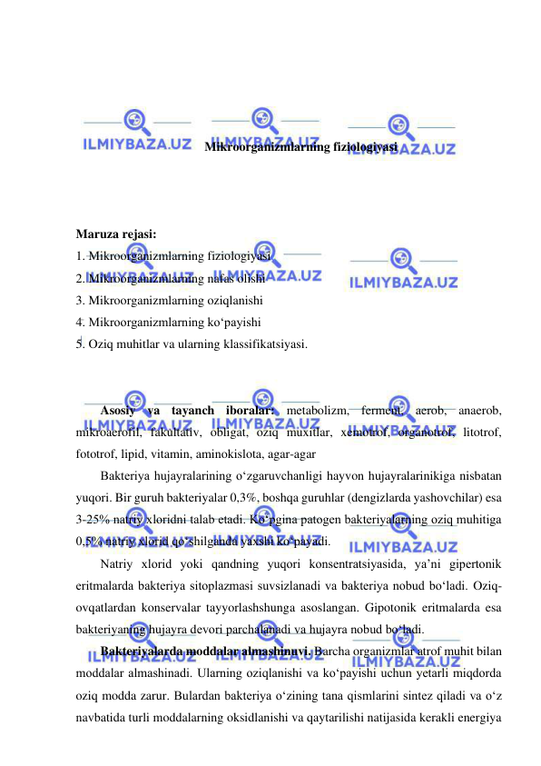  
 
 
 
 
 
Mikroorganizmlarning fiziologiyasi 
 
 
 
Maruza rejasi: 
1. Mikroorganizmlarning fiziologiyasi 
2. Mikroorganizmlarning nafas olishi 
3. Mikroorganizmlarning oziqlanishi 
4. Mikroorganizmlarning ko‘payishi 
5. Oziq muhitlar va ularning klassifikatsiyasi. 
 
 
Asosiy va tayanch iboralar: metabolizm, ferment, aerob, anaerob, 
mikroaerofil, fakultativ, obligat, oziq muxitlar, xemotrof, organotrof, litotrof, 
fototrof, lipid, vitamin, aminokislota, agar-agar 
Bakteriya hujayralarining o‘zgaruvchanligi hayvon hujayralarinikiga nisbatan 
yuqori. Bir guruh bakteriyalar 0,3%, boshqa guruhlar (dengizlarda yashovchilar) esa 
3-25% natriy xloridni talab etadi. Ko‘pgina patogen bakteriyalarning oziq muhitiga 
0,5% natriy xlorid qo‘shilganda yaxshi ko‘payadi.  
Natriy xlorid yoki qandning yuqori konsentratsiyasida, ya’ni gipertonik 
eritmalarda bakteriya sitoplazmasi suvsizlanadi va bakteriya nobud bo‘ladi. Oziq-
ovqatlardan konservalar tayyorlashshunga asoslangan. Gipotonik eritmalarda esa 
bakteriyaning hujayra devori parchalanadi va hujayra nobud bo‘ladi.  
Bakteriyalarda moddalar almashinuvi. Barcha organizmlar atrof muhit bilan 
moddalar almashinadi. Ularning oziqlanishi va ko‘payishi uchun yetarli miqdorda 
oziq modda zarur. Bulardan bakteriya o‘zining tana qismlarini sintez qiladi va o‘z 
navbatida turli moddalarning oksidlanishi va qaytarilishi natijasida kerakli energiya 
