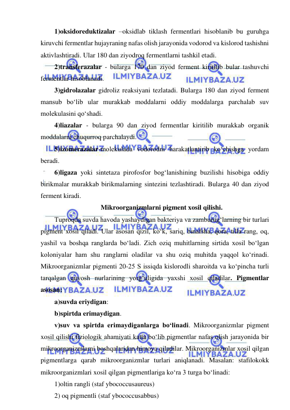  
 
1)oksidoreduktizalar –oksidlab tiklash fermentlari hisoblanib bu guruhga 
kiruvchi fermentlar hujayraning nafas olish jarayonida vodorod va kislorod tashishni 
aktivlashtiradi. Ular 180 dan ziyodroq fermentlarni tashkil etadi.  
2)transferazalar - bularga 170 dan ziyod ferment kiritilib bular tashuvchi 
fermentlar hisoblanadi.  
3)gidrolazalar gidroliz reaksiyani tezlatadi. Bularga 180 dan ziyod ferment 
mansub bo‘lib ular murakkab moddalarni oddiy moddalarga parchalab suv 
molekulasini qo‘shadi.  
4)liazalar - bularga 90 dan ziyod fermentlar kiritilib murakkab organik 
moddalarni chuqurroq parchalaydi.  
5)izomerazalar-molekulada vodorodni harakatlantirib ko‘chishga yordam 
beradi.  
6)ligaza yoki sintetaza pirofosfor bog‘lanishining buzilishi hisobiga oddiy 
birikmalar murakkab birikmalarning sintezini tezlashtiradi. Bularga 40 dan ziyod 
ferment kiradi.  
Mikroorganizmlarni pigment xosil qilishi.  
Tuproqda suvda havoda yashaydigan bakteriya va zamburug‘larning bir turlari 
pigment xosil qiladi. Ular asosan qizil, ko‘k, sariq, binafsha, qora, tilla rang, oq, 
yashil va boshqa ranglarda bo‘ladi. Zich oziq muhitlarning sirtida xosil bo‘lgan 
koloniyalar ham shu ranglarni oladilar va shu oziq muhitda yaqqol ko‘rinadi. 
Mikroorganizmlar pigmenti 20-25 S issiqda kislorodli sharoitda va ko‘pincha turli 
tarqalgan quyosh nurlarining yorg‘uligida yaxshi xosil qiladilar. Pigmentlar 
asosan: 
a)suvda eriydigan: 
b)spirtda erimaydigan.  
v)suv va spirtda erimaydiganlarga bo‘linadi. Mikroorganizmlar pigment 
xosil qilishi fiziologik ahamiyati katta bo‘lib pigmentlar nafas olish jarayonida bir 
mikroorganizmlarni boshqalaridan himoya qiladilar. Mikroorganizmlar xosil qilgan 
pigmentlarga qarab mikroorganizmlar turlari aniqlanadi. Masalan: stafilokokk 
mikroorganizmlari xosil qilgan pigmentlariga ko‘ra 3 turga bo‘linadi: 
1)oltin rangli (staf ybococcusaureus) 
2) oq pigmentli (staf ybococcusabbus) 
