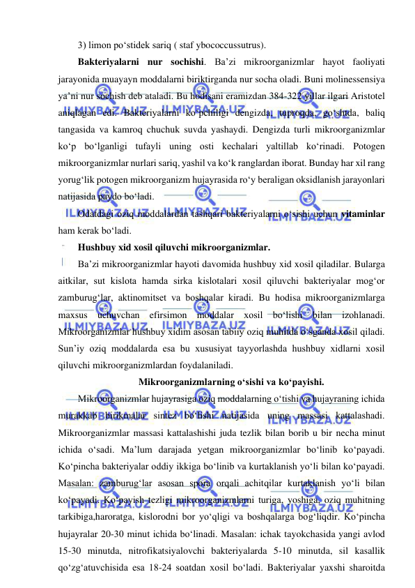  
 
3) limon po‘stidek sariq ( staf ybococcussutrus).  
Bakteriyalarni nur sochishi. Ba’zi mikroorganizmlar hayot faoliyati 
jarayonida muayayn moddalarni biriktirganda nur socha oladi. Buni molinessensiya 
ya’ni nur sochish deb ataladi. Bu hodisani eramizdan 384-322 yillar ilgari Aristotel 
aniqlagan edi. Bakteriyalarni ko‘pchiligi dengizda, tuproqda, go‘shtda, baliq 
tangasida va kamroq chuchuk suvda yashaydi. Dengizda turli mikroorganizmlar 
ko‘p bo‘lganligi tufayli uning osti kechalari yaltillab ko‘rinadi. Potogen 
mikroorganizmlar nurlari sariq, yashil va ko‘k ranglardan iborat. Bunday har xil rang 
yorug‘lik potogen mikroorganizm hujayrasida ro‘y beraligan oksidlanish jarayonlari 
natijasida paydo bo‘ladi.  
Odatdagi oziq moddalardan tashqari bakteriyalarni o‘sishi uchun vitaminlar 
ham kerak bo‘ladi.  
Hushbuy xid xosil qiluvchi mikroorganizmlar.  
Ba’zi mikroorganizmlar hayoti davomida hushbuy xid xosil qiladilar. Bularga 
aitkilar, sut kislota hamda sirka kislotalari xosil qiluvchi bakteriyalar mog‘or 
zamburug‘lar, aktinomitset va boshqalar kiradi. Bu hodisa mikroorganizmlarga 
maxsus uchuvchan efirsimon moddalar xosil bo‘lishi bilan izohlanadi. 
Mikroorganizmlar hushbuy xidim asosan tabiiy oziq muhitda o‘sganda xosil qiladi. 
Sun’iy oziq moddalarda esa bu xususiyat tayyorlashda hushbuy xidlarni xosil 
qiluvchi mikroorganizmlardan foydalaniladi.  
Mikroorganizmlarning o‘sishi va ko‘payishi.  
Mikroorganizmlar hujayrasiga oziq moddalarning o‘tishi va hujayraning ichida 
murakkab birikmalar sintez bo‘lishi natijasida uning massasi kattalashadi. 
Mikroorganizmlar massasi kattalashishi juda tezlik bilan borib u bir necha minut 
ichida o‘sadi. Ma’lum darajada yetgan mikroorganizmlar bo‘linib ko‘payadi. 
Ko‘pincha bakteriyalar oddiy ikkiga bo‘linib va kurtaklanish yo‘li bilan ko‘payadi. 
Masalan: zamburug‘lar asosan spora orqali achitqilar kurtaklanish yo‘li bilan 
ko‘payadi. Ko‘payish tezligi mikroorganizmlarni turiga, yoshiga, oziq muhitning 
tarkibiga,haroratga, kislorodni bor yo‘qligi va boshqalarga bog‘liqdir. Ko‘pincha 
hujayralar 20-30 minut ichida bo‘linadi. Masalan: ichak tayokchasida yangi avlod 
15-30 minutda, nitrofikatsiyalovchi bakteriyalarda 5-10 minutda, sil kasallik 
qo‘zg‘atuvchisida esa 18-24 soatdan xosil bo‘ladi. Bakteriyalar yaxshi sharoitda 
