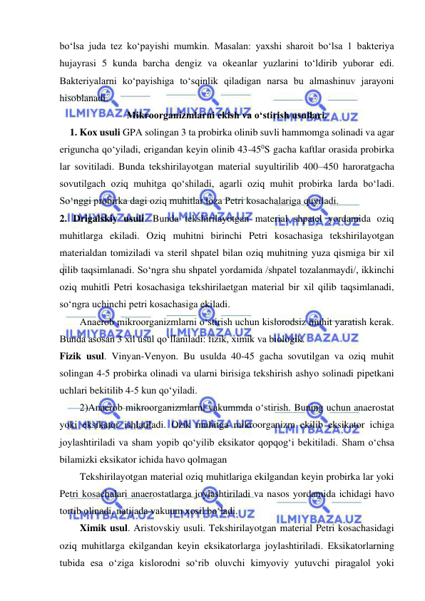  
 
bo‘lsa juda tez ko‘payishi mumkin. Masalan: yaxshi sharoit bo‘lsa 1 bakteriya 
hujayrasi 5 kunda barcha dengiz va okeanlar yuzlarini to‘ldirib yuborar edi. 
Bakteriyalarni ko‘payishiga to‘sqinlik qiladigan narsa bu almashinuv jarayoni 
hisoblanadi.  
Mikroorganizmlarni ekish va o‘stirish usullari.  
1. Kox usuli GPA solingan 3 ta probirka olinib suvli hammomga solinadi va agar 
eriguncha qo‘yiladi, erigandan keyin olinib 43-450S gacha kaftlar orasida probirka 
lar sovitiladi. Bunda tekshirilayotgan material suyultirilib 400–450 haroratgacha 
sovutilgach oziq muhitga qo‘shiladi, agarli oziq muhit probirka larda bo‘ladi. 
So‘nggi probirka dagi oziq muhitlar toza Petri kosachalariga quyiladi.  
2. Drigalskiy usuli. Bunda tekshirilayotgan material shpatel yordamida oziq 
muhitlarga ekiladi. Oziq muhitni birinchi Petri kosachasiga tekshirilayotgan 
materialdan tomiziladi va steril shpatel bilan oziq muhitning yuza qismiga bir xil 
qilib taqsimlanadi. So‘ngra shu shpatel yordamida /shpatel tozalanmaydi/, ikkinchi 
oziq muhitli Petri kosachasiga tekshirilaetgan material bir xil qilib taqsimlanadi, 
so‘ngra uchinchi petri kosachasiga ekiladi.  
Anaerob mikroorganizmlarni o‘stirish uchun kislorodsiz muhit yaratish kerak. 
Bunda asosan 3 xil usul qo‘llaniladi: fizik, ximik va biologik.  
Fizik usul. Vinyan-Venyon. Bu usulda 40-45 gacha sovutilgan va oziq muhit 
solingan 4-5 probirka olinadi va ularni birisiga tekshirish ashyo solinadi pipetkani 
uchlari bekitilib 4-5 kun qo‘yiladi.  
2)Anaerob mikroorganizmlarni vakummda o‘stirish. Buning uchun anaerostat 
yoki eksikator ishlatiladi. Ozik muhitga mikroorganizm ekilib eksikator ichiga 
joylashtiriladi va sham yopib qo‘yilib eksikator qopqog‘i bekitiladi. Sham o‘chsa 
bilamizki eksikator ichida havo qolmagan 
Tekshirilayotgan material oziq muhitlariga ekilgandan keyin probirka lar yoki 
Petri kosachalari anaerostatlarga joylashtiriladi va nasos yordamida ichidagi havo 
tortib olinadi, natijada vakuum xosil bo‘ladi.  
Ximik usul. Aristovskiy usuli. Tekshirilayotgan material Petri kosachasidagi 
oziq muhitlarga ekilgandan keyin eksikatorlarga joylashtiriladi. Eksikatorlarning 
tubida esa o‘ziga kislorodni so‘rib oluvchi kimyoviy yutuvchi piragalol yoki 
