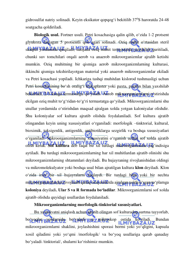  
 
gidrosulfat natriy solinadi. Keyin eksikator qopqog‘i bekitilib 370S haroratda 24-48 
soatgacha qoldiriladi.  
Biologik usul. Fortner usuli. Petri kosachasiga qalin qilib, o‘zida 1-2 protsent 
glyukoza saqlagan 5 protsentli qon agari solinadi. Oziq muhit o‘rtasidan steril 
skalpel yordamida qirqiladi, natijada oziq muhit termostatda yaxshilab quritiladi, 
chunki suv tomchilari orqali aerob va anaerob mikroorganizmlar ajralib ketishi 
mumkin. Oziq muhitning bir qismiga aerob mikroorganizmlarning kulturasi, 
ikkinchi qismiga tekshirilayotgan material yoki anaerob mikroorganizmlar ekiladi 
va Petri kosachasi yopiladi. Ichkariga tashqi muhitdan kislorod tushmasligi uchun 
Petri kosachasining bo‘sh oralig‘i leykaplaster yoki paxta, parafin bilan yaxshilab 
bekitiladi, 2-3 kunga termastatga qo‘yiladi. Aerob mikroorganizmlarni o‘stirishda 
ekilgan oziq muhit to‘g‘ridan-to‘g‘ri termastatga qo‘yiladi. Mikroorganizmlarni shu 
usullar yordamida o‘stirishdan maqsad ajralgan xolda yotgan kaloniyalar olishdir. 
Shu koloniyalar sof kultura ajratib olishda foydalaniladi. Sof kultura ajratib 
olingandan keyin uning xususiyatlari o‘rganiladi: morfologik –tinktorial, kultural, 
bioximik, toksigenlik, antigenlik, antibiotiklarga sezgirlik va boshqa xususiyatlari 
o‘rganiladi. Mikroorganizmlarning xususiyatini o‘rganish uchun sof xolda ajratib 
olish kerak. Sof kultura deb faqat bir xil turdagi mikroorganizmlar yig‘indisiga 
aytiladi. Bu turdagi mikrooorganizmlarning har xil muhitlardan ajratib olinishi shu 
mikroorganizmlarning shtammlari deyiladi. Bu hujayraning rivojlanishidan oldingi 
va mikromolekulyator yoki boshqa usul bilan ajratilgan kultura klon deyiladi. Klon 
o‘zida irsiy bir xil hujayralarni saqlaydi. Bir turdagi bitta yoki bir nechta 
mikroorganizmlardan rivojlanib qattiq oziq muhitda ajralgan xolda o‘sgan to‘plamga 
koloniya deyiladi. Ular S va R formada bo‘ladilar. Mikroorganizmlarni sof xolda 
ajratib olishda quyidagi usullardan foydalaniladi.  
Mikroorganizmlarning morfologik-tinktorial xususiyatlari.  
Bu xususiyatni aniqlash uchun ajratib olingan sof kulturadan surtma tayyorlab, 
bo‘yoqlar yordamida bo‘yaladi va mikroskop ostida ko‘riladi. Bundan 
mikroorganizmlarni shaklini, joylashishini sporasi bormi yoki yo‘qligini, kapsula 
xosil qiladimi yoki yo‘qmi /morfologik/ va bo‘yoq usullariga qarab qanaday 
bo‘yaladi /tinktorial/, shularni ko‘rishimiz mumkin.  
