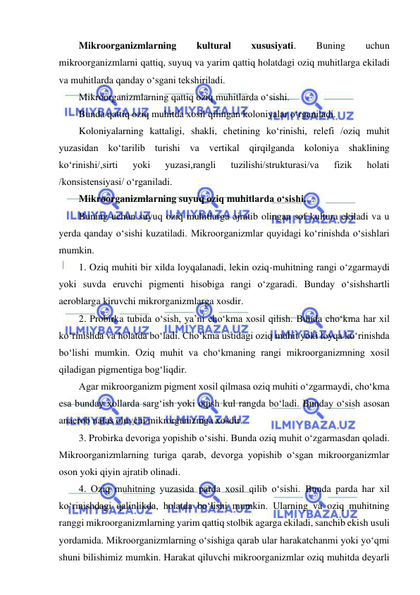  
 
Mikroorganizmlarning 
kultural 
xususiyati. 
Buning 
uchun 
mikroorganizmlarni qattiq, suyuq va yarim qattiq holatdagi oziq muhitlarga ekiladi 
va muhitlarda qanday o‘sgani tekshiriladi.  
Mikroorganizmlarning qattiq oziq muhitlarda o‘sishi.  
Bunda qattiq oziq muhitda xosil qilingan koloniyalar o‘rganiladi.  
Koloniyalarning kattaligi, shakli, chetining ko‘rinishi, relefi /oziq muhit 
yuzasidan ko‘tarilib turishi va vertikal qirqilganda koloniya shaklining 
ko‘rinishi/,sirti 
yoki 
yuzasi,rangli 
tuzilishi/strukturasi/va 
fizik 
holati 
/konsistensiyasi/ o‘rganiladi.  
Mikroorganizmlarning suyuq oziq muhitlarda o‘sishi.  
Buning uchun suyuq oziq muhitlarga ajratib olingan sof kultura ekiladi va u 
yerda qanday o‘sishi kuzatiladi. Mikroorganizmlar quyidagi ko‘rinishda o‘sishlari 
mumkin.  
1. Oziq muhiti bir xilda loyqalanadi, lekin oziq-muhitning rangi o‘zgarmaydi 
yoki suvda eruvchi pigmenti hisobiga rangi o‘zgaradi. Bunday o‘sishshartli 
aeroblarga kiruvchi mikrorganizmlarga xosdir.  
2. Probirka tubida o‘sish, ya’ni cho‘kma xosil qilish. Bunda cho‘kma har xil 
ko‘rinishda va holatda bo‘ladi. Cho‘kma ustidagi oziq muhit yoki loyqa ko‘rinishda 
bo‘lishi mumkin. Oziq muhit va cho‘kmaning rangi mikroorganizmning xosil 
qiladigan pigmentiga bog‘liqdir.  
Agar mikroorganizm pigment xosil qilmasa oziq muhiti o‘zgarmaydi, cho‘kma 
esa bunday xollarda sarg‘ish yoki oqish kul rangda bo‘ladi. Bunday o‘sish asosan 
anaerob nafas oluvchi mikrorganizmga xosdir.  
3. Probirka devoriga yopishib o‘sishi. Bunda oziq muhit o‘zgarmasdan qoladi. 
Mikroorganizmlarning turiga qarab, devorga yopishib o‘sgan mikroorganizmlar 
oson yoki qiyin ajratib olinadi.  
4. Oziq muhitning yuzasida parda xosil qilib o‘sishi. Bunda parda har xil 
ko‘rinishdagi qalinlikda, holatda bo‘lishi mumkin. Ularning va oziq muhitning 
ranggi mikroorganizmlarning yarim qattiq stolbik agarga ekiladi, sanchib ekish usuli 
yordamida. Mikroorganizmlarning o‘sishiga qarab ular harakatchanmi yoki yo‘qmi 
shuni bilishimiz mumkin. Harakat qiluvchi mikroorganizmlar oziq muhitda deyarli 
