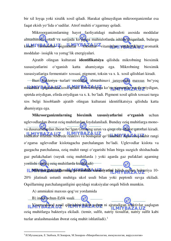  
 
bir xil loyqa yoki xiralik xosil qiladi. Harakat qilmaydigan mikroorganizmlar esa 
faqat ekish yo‘lida o‘sadilar. Atrof muhiti o‘zgarmay qoladi.  
Mikroorganizmlarning hayot faoliyatidagi mahsuloti asosida moddalar 
almashinuvi yotadi va natijada ko‘pgina mahsulotlarda ishlab chiqariladi, bularga 
kiradi:- fermentlar- pigmentlar - toksinlar- vitaminlar- antibiotiklar- aromatik 
moddalar- issiqlik va yorug‘lik energiyalari.  
Ajratib olingan kulturani identifikatsiya qilishda mikrobning bioximik 
xususiyatlarini 
o‘rganish 
katta 
ahamiyatga 
ega. 
Mikrobning 
bioximik 
xususiyatlariga fermentativ xossasi, pigment, toksin va x. k. xosil qilishlari kiradi.  
Bazi bakteriya turlari moddalar almashinuvi jarayonida maxsus bo‘yoq 
moddalar - pigmentlar xosil qiladi. Eruvchiligiga ko‘ra pigmentlar suvda eriydigan, 
spirtda eriydigan, efirda eriydigan va x. k. bo‘ladi. Pigment xosil qilish xossasi turga 
xos belgi hisoblanib ajratib olingan kulturani identifikatsiya qilishda katta 
ahamiyatga ega.  
Mikroorganizmlarning 
bioximik 
xususiyatlarini 
o‘rganish 
uchun 
uglevodlardan iborat oziq muhitlardan foydalaniladi. Bunday oziq muhitlarga mono- 
va dusaxaridlardan iborat bo‘lgan Gissning uzun va qisqa ola-chipor qatorlari kiradi. 
Indikator sifatida Andrede reaktivi va boshqalar qo‘llaniladi. Agar oziq muhit rangi 
o‘zgarsa uglevodlar kislotagacha parchalangan bo‘ladi. Uglevodlar kislota va 
gazgacha parchalansa, oziq muhit rangi o‘zgarishi bilan birga suzgich shishachada 
gaz pufakchalari (suyuk oziq muhitlarda ) yoki agarda gaz pufaklari agarning 
yorilishi (qattiq oziq muhitlarda kuzatiladi) 
Mikroorganizmlarning proteolitik xususiyatini bilish uchun bakteriya 10-
20% jilatinali ustunli muhitga ukol usuli bilan yoki peptonli suvga ekiladi. 
Oqsillarning parchalanganligini quyidagi reaksiyalar orqali bilish mumkin.  
A) ammiakni maxsus qog‘oz yordamida 
B) indol uchun-Erlik usuli 
V)servodorod xosil qilinishini bilish uchun ni ajratadigan reaktivlar saqlagan 
oziq muhitlarga bakteriya ekiladi. (temir, sulfit, natriy tiosulfat, natriy sulfit kabi 
tuzlar aralashmasidan iborat oziq muhit ishlatiladi).1  
 
1 И.Мухамедов, Е.Эшбоев, Н.Зокиров, М.Зокиров «Микробиология, иммунология, вирусология» 
