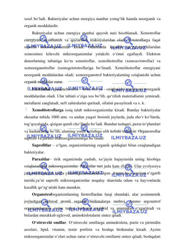  
 
xosil bo‘ladi. Bakteriyalar uchun energiya manbai yorug‘lik hamda noorganik va 
organik moddalardir.  
Bakteriyalar uchun energiya manbai quyosh nuri hisoblanadi. Xemotroflar 
energiyani oksidlanish va qaytarilish reaksiyalaridan oladi. Fototroflarga faqat 
saprofit mikroorganizmlar kiradi. Odamlarda kasallik qo‘zg‘atuvchilaridan 
xemosintez kiluvchi mikroorganizmlar yetakchi o‘rinni egallaydi. Elektron 
donorlarning tabiatiga ko‘ra xemotroflar, xemolitotroflar (xemoavtotroflar) va 
xemoorganotroflar (xemogetetotroflar)ga bo‘linadi. Xemolitotroflar energiyani 
noorganik moddalardan oladi; xemoorganotrof bakteriyalarning oziqlanishi uchun 
organik moddalar zarur.  
Litotroflar. (yunoncha litos – tosh, trof ye - oziqlanish) energiyani noorganik 
moddalardan oladi. Ular tabiati o‘ziga xos bo‘lib, qo‘rilish materiallarini yemiradi, 
metallarni zanglatadi, neft zahiralarini quritadi, sifatini pasaytiradi va x. k. 
Xemolitotroflarga issiq talab mikroorganizmlar kiradi. Bunday bakteriyalar 
okeanlar tubida 1000 atm. va undan yuqori bosimli joylarda, juda sho‘r ko‘llarda, 
tog‘qoyalarida, qizigan qumli cho‘llarda bo‘ladi. Bundan tashqari, paxta to‘plamlari 
va hashaklarda bo‘lib, ularning yonib ketishiga olib kelishi mumkin. Organotroflar 
saprofit va parazit mikroorganizmlarga bo‘linadi.  
Saprofitlar – o‘lgan, organizmlarning organik qoldiqlari bilan oziqlanadigan 
bakteriyalar.  
Parazitlar– tirik organizmda yashab, xo‘jayin hujayrasida uning hisobiga 
oziqlanadigan mikroorganizmlar. Parazitlar turi juda kam (0,1%). Ular evolyusiya 
jarayonida parazit xolda yashashga moslashib olgan. Ammo bu xususiyat o‘zgarib 
turishi,ya’ni saprofit mikroorganizmlar noqulay sharoitda odam va hayvonlarda 
kasallik qo‘zg‘atishi ham mumkin.  
Organotroforganizmlarning litotroflardan farqi shundaki, ular assimmetrik 
joylashgan uglerod atomli organik birikmalarga muhtoj. Ammo argonatrof 
organizmlarning ayrim turlari karbonat angidrid va ammiakni o‘zgartiradi va 
bulardan murakkab uglevod, aminokislotalarni sintez qiladi.  
O‘stiruvchi omillar. O‘stiruvchi omillarga aminokislota, purin va pirimidin 
asoslari, lipid, vitamin, temir porfirin va boshqa birikmalar kiradi. Ayrim 
mikroorganizmlar o‘zlari uchun zarur o‘stiruvchi omillarni sintez qiladi, boshqalari 
