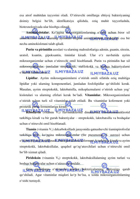  
 
esa atrof muhitdan tayyorini oladi. O‘stiruvchi omillarga ehtiyoj bakteriyaning 
doimiy belgisi bo‘lib, idenfikatsiya 
qilishda, oziq muhit tayyorlashda, 
biotexnologiyada ular hisobga olinadi.  
Aminokislotalar. Ko‘pgina mikroorganizmlarning o‘sishi uchun biror xil 
aminokislota zarur, ularning ayrimlari birgina aminokislotani, boshqalari esa bir 
necha aminokislotani talab qiladi.  
Purin va pirimidin asoslari va ularning mahsulotlariga adenin, guanin, sitozin, 
uratsil, ksantin, gipoksantin, timinlar kiradi. Ular o‘z navbatida ayrim 
mikroorganizmlar uchun o‘stiruvchi omil hisoblanadi. Purin va pirimidin har xil 
mikroorganizmlar, jumladan streptokokk, stafilokokk va boshqa bakteriyalarni 
o‘stirish uchun zarur.  
Lipidlar. Ayrim mikroorganizmlarni o‘stirish omili sifatida oziq muhitiga 
lipidlar yoki ularning komponentlari, jumladan fosfolipidlar qo‘shilishi kerak. 
Masalan, ayrim streptokokk, laktobatsilla, mikoplazmalarni o‘stirish uchun yog‘ 
kislotalari va ularning efirlari kerak bo‘ladi. Vitaminlar. Mikroorganizmlarni 
o‘stirish uchun turli xil vitaminlar talab etiladi. Bu vitaminlar koferment yoki 
prostetik guruh fermentlariga kiradi.  
Riboflavin (vitamin V2) flavinnukleotid dinukleotid, flavinmononukleotid 
tarkibiga kiradi va bir guruh bakteriyalar – streptokokk, laktobatsilla va boshqalar 
uchun o‘stiruvchi omil hisoblanadi.  
Tiamin (vitamin V1) dekarboksillash jarayonida qatnashuvchi tiaminpirofosfat 
tarkibiga kirib, ko‘pgina mikroorganizmlar (Str pneumonie, S. aureus) uchun 
o‘stiruvchi omil hisoblanadi. Pantogen kislota koferment A tarkibiga kiradi va ayrim 
streptokokk, laktobaksillalar, qoqshol qo‘zg‘atuvchilari uchun o‘stiruvchi omil 
bo‘lib xizmat qiladi.  
Piridoksin (vinamin V6) streptokokk, laktobaksillalarning ayrim turlari va 
boshqa bakteriyalar uchun o‘stiruvchi omildir.  
Oziq muhitlarga o‘stiruvchi omillar bakteriyalarning ehtiyojiga qarab 
qo‘shiladi. Agar vitaminlar miqdori ko‘p bo‘lsa, u xolda mikroorganizmlarning 
o‘sishi tuxtaydi.  
