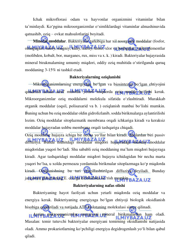  
 
Ichak mikroflorasi odam va hayvonlar organizmini vitaminlar bilan 
ta’minlaydi. Ko‘pgina mikroorganizmlar o‘simliklardagi vitaminlar almashinuvida 
qatnashib, oziq – ovkat mahsulotlarini boyitadi.  
Mineral moddalar. Bakteriyalar tarkibiga har xil noorganik moddalar (fosfor, 
oltingugurt, natriy, magniy, kaliy, kalsiy, temir, xlor va boshqalar), mikroelementlar 
(molibden, kobalt, bor, marganes, rux, miss va x. k. ) kiradi. Bakteriyalar hujayrasida 
mineral birakmalarning umumiy miqdori, oddiy oziq muhitida o‘stirilganda quruq 
moddaning 3-15% ni tashkil etadi.  
Bakteriyalarning oziqlanishi 
Mikroorganizmlarning energiyaga bo‘lgan va biosintezga bo‘lgan ehtiyojini 
qondirish uchun atrof muhitda yetarli miqdorda oziq modda bo‘lishi kerak. 
Mikroorganizmlar oziq moddalarni molekula sifatida o‘zlashtiradi. Murakkab 
organik moddalar (oqsil, polisaxarid va b. ) oziqlanish manbai bo‘lishi mumkin. 
Buning uchun bu oziq moddalar oldin gidrolizlanib, sodda birikmalarga aylantirilishi 
lozim. Oziq moddalar sitoplazmatik membrana orqali ichkariga kiradi va keraksiz 
moddalar hujayradan ushbu membrana orqali tashqariga chiqadi.  
Oziq moddalar hujayra ichiga bir necha yo‘llar bilan kiradi. Shulardan biri passiv 
diffuziya. Bunda muhitdagi moddalar miqdori hujayradagi shunday moddalar 
miqdoridan yuqori bo‘ladi. Shu sababli oziq moddaning ma’lum miqdori hujayraga 
kiradi. Agar tashqaridagi moddalar miqdori hujayra ichidagidan bir necha marta 
yuqori bo‘lsa, u xolda permeaza yordamida birikmalar sitoplazmaga ko‘p miqdorda 
kiradi. Oziqlanishning bu turi yengillashtirilgan diffuziya deyiladi. Bunday 
jarayonni glitserinning E. coli ga kiritilishida ko‘rish mumkin.  
Bakteriyalarning nafas olishi 
Bakteriyaning hayot faoliyati uchun yetarli miqdorda oziq moddalar va 
energiya kerak. Bakteriyaning energiyaga bo‘lgan ehtiyoji biologik oksidlanish 
hisobiga qondiriladi va natijada ATF kislotaning molekulasi sintez qilinadi.  
Ayrim mikroorganizmlar energiyani mineral birikmalardan ham oladi. 
Masalan: temir tutuvchi bakteriyalar energiyani temirning oksidlanishi natijasida 
oladi. Ammo prokariotlarning ko‘pchiligi energiya degidrogenlash yo‘li bilan qabul 
qiladi.  
