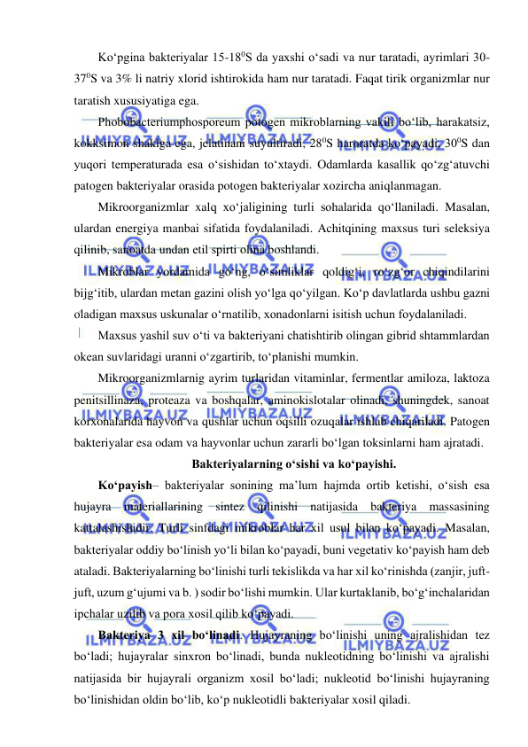  
 
Ko‘pgina bakteriyalar 15-180S da yaxshi o‘sadi va nur taratadi, ayrimlari 30-
370S va 3% li natriy xlorid ishtirokida ham nur taratadi. Faqat tirik organizmlar nur 
taratish xususiyatiga ega.  
Phobobacteriumphosporeum potogen mikroblarning vakili bo‘lib, harakatsiz, 
kokksimon shaklga ega, jelatinani suyultiradi, 280S haroratda ko‘payadi, 300S dan 
yuqori temperaturada esa o‘sishidan to‘xtaydi. Odamlarda kasallik qo‘zg‘atuvchi 
patogen bakteriyalar orasida potogen bakteriyalar xozircha aniqlanmagan.  
Mikroorganizmlar xalq xo‘jaligining turli sohalarida qo‘llaniladi. Masalan, 
ulardan energiya manbai sifatida foydalaniladi. Achitqining maxsus turi seleksiya 
qilinib, sanoatda undan etil spirti olina boshlandi.  
Mikroblar yordamida go‘ng, o‘simliklar qoldig‘i, ro‘zg‘or chiqindilarini 
bijg‘itib, ulardan metan gazini olish yo‘lga qo‘yilgan. Ko‘p davlatlarda ushbu gazni 
oladigan maxsus uskunalar o‘rnatilib, xonadonlarni isitish uchun foydalaniladi.  
Maxsus yashil suv o‘ti va bakteriyani chatishtirib olingan gibrid shtammlardan 
okean suvlaridagi uranni o‘zgartirib, to‘planishi mumkin.   
Mikroorganizmlarnig ayrim turlaridan vitaminlar, fermentlar amiloza, laktoza 
penitsillinaza, proteaza va boshqalar, aminokislotalar olinadi, shuningdek, sanoat 
korxonalarida hayvon va qushlar uchun oqsilli ozuqalar ishlab chiqariladi. Patogen 
bakteriyalar esa odam va hayvonlar uchun zararli bo‘lgan toksinlarni ham ajratadi.  
Bakteriyalarning o‘sishi va ko‘payishi.  
Ko‘payish– bakteriyalar sonining ma’lum hajmda ortib ketishi, o‘sish esa 
hujayra materiallarining sintez qilinishi natijasida bakteriya massasining 
kattalashishidir. Turli sinfdagi mikroblar har xil usul bilan ko‘payadi. Masalan, 
bakteriyalar oddiy bo‘linish yo‘li bilan ko‘payadi, buni vegetativ ko‘payish ham deb 
ataladi. Bakteriyalarning bo‘linishi turli tekislikda va har xil ko‘rinishda (zanjir, juft-
juft, uzum g‘ujumi va b. ) sodir bo‘lishi mumkin. Ular kurtaklanib, bo‘g‘inchalaridan 
ipchalar uzilib va pora xosil qilib ko‘payadi.  
Bakteriya 3 xil bo‘linadi. Hujayraning bo‘linishi uning ajralishidan tez 
bo‘ladi; hujayralar sinxron bo‘linadi, bunda nukleotidning bo‘linishi va ajralishi 
natijasida bir hujayrali organizm xosil bo‘ladi; nukleotid bo‘linishi hujayraning 
bo‘linishidan oldin bo‘lib, ko‘p nukleotidli bakteriyalar xosil qiladi.  
