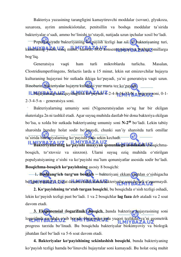  
 
Bakteriya yuzasining tarangligini kamaytiruvchi moddalar (sovun), glyukoza, 
saxaroza, ayrim aminokislotalar, penitsillin va boshqa moddalar ta’sirida 
bakteriyalar o‘sadi, ammo bo‘linishi to‘xtaydi, natijada uzun ipchalar xosil bo‘ladi.  
Populyatsiyada bakteriyaning ko‘payish tezligi har xil. U bakteriyaning turi, 
kulturaning yoshi, oziq muhit, harorat, SO2 konsentratsiyasi va boshqa omillarga 
bog‘liq.  
Generatsiya 
vaqti 
ham 
turli 
mikroblarda 
turlicha. 
Masalan, 
Clostridiumperfringens, Strlactis larda u 15 minut, lekin sut emizuvchilar hujayra 
kulturaning hujayrasi bir sutkada ikkiga ko‘payadi, ya’ni generatsiya vaqti uzun. 
Binobarin, bakteriyalar hujayra kulturasi yuz marta tez ko‘payadi.  
Hujayraning soni quyidagicha ko‘payadi: 1-2-4-8-16-32-N – hujayra soni, 0-1-
2-3-4-5-n – generatsiya soni.  
Bakteriyalarning umumiy soni (N)generatsiyadan so‘ng har bir ekilgan 
materialga 2n ni tashkil etadi. Agar suyuq muhitda dastlab bir dona bakteriya ekilgan 
bo‘lsa, u xolda bir sutkada bakteriyaning umumiy soni N-248 bo‘ladi. Lekin tabiiy 
sharoitda bunday holat sodir bo‘lmaydi, chunki sun’iy sharoitda turli omillar 
ta’sirida bakteriyalarning ko‘payishi juda sekin kechadi.  
Bakteriyalarning ko‘payishi muayyan qonunlarga asoslanadi (bosqichma-
bosqich, to‘xtovsiz va sinxron). Ularni suyuq oziq muhitda o‘stirilgan 
populyatsiyaning o‘sishi va ko‘payishi ma’lum qonuniyatlar asosida sodir bo‘ladi. 
Bosqichma-bosqich ko‘payishning asosiy 8 bosqichi: 
 1. Boshlang‘ich turg‘un boskich – bakteriyani ekkan vaqtdan o‘sishigacha 
bo‘lgan muddat (1-2 soat davom etadi), bunda bakteriyalar soni deyarli o‘zgarmaydi.  
2. Ko‘payishning to‘xtab turgan bosqichi, bu bosqichda o‘sish tezligi oshadi, 
lekin ko‘payish tezligi past bo‘ladi. 1 va 2 bosqichlar lag faza deb ataladi va 2 soat 
davom etadi.  
3. Eksponensial (logarifmik) bosqich, bunda bakteriya hujayrasining soni 
logarifmik ravishda o‘sib boradi. Hujayralar juda yuqori tezlikda, ya’ni geometrik 
progress tarzida bo‘linadi. Bu bosqichda bakteriyalar biokimyoviy va biologik 
jihatdan faol bo‘ladi va 5-6 soat davom etadi.  
4. Bakteriyalar ko‘payishining sekinlashish bosqichi, bunda bakteriyaning 
ko‘payish tezligi hamda bo‘linuvchi hujayralar soni kamayadi. Bu holat oziq muhit 
