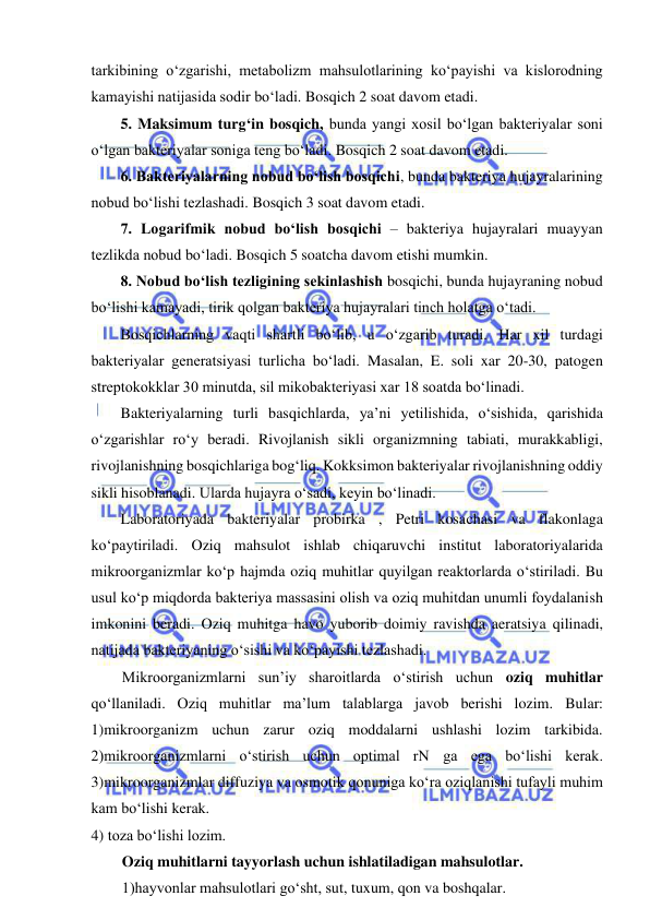  
 
tarkibining o‘zgarishi, metabolizm mahsulotlarining ko‘payishi va kislorodning 
kamayishi natijasida sodir bo‘ladi. Bosqich 2 soat davom etadi.  
5. Maksimum turg‘in bosqich, bunda yangi xosil bo‘lgan bakteriyalar soni 
o‘lgan bakteriyalar soniga teng bo‘ladi. Bosqich 2 soat davom etadi.  
6. Bakteriyalarning nobud bo‘lish bosqichi, bunda bakteriya hujayralarining 
nobud bo‘lishi tezlashadi. Bosqich 3 soat davom etadi.   
7. Logarifmik nobud bo‘lish bosqichi – bakteriya hujayralari muayyan 
tezlikda nobud bo‘ladi. Bosqich 5 soatcha davom etishi mumkin.  
8. Nobud bo‘lish tezligining sekinlashish bosqichi, bunda hujayraning nobud 
bo‘lishi kamayadi, tirik qolgan bakteriya hujayralari tinch holatga o‘tadi.  
Bosqichlarning vaqti shartli bo‘lib, u o‘zgarib turadi. Har xil turdagi 
bakteriyalar generatsiyasi turlicha bo‘ladi. Masalan, E. soli xar 20-30, patogen 
streptokokklar 30 minutda, sil mikobakteriyasi xar 18 soatda bo‘linadi.  
Bakteriyalarning turli basqichlarda, ya’ni yetilishida, o‘sishida, qarishida 
o‘zgarishlar ro‘y beradi. Rivojlanish sikli organizmning tabiati, murakkabligi, 
rivojlanishning bosqichlariga bog‘liq. Kokksimon bakteriyalar rivojlanishning oddiy 
sikli hisoblanadi. Ularda hujayra o‘sadi, keyin bo‘linadi.  
Laboratoriyada bakteriyalar probirka , Petri kosachasi va flakonlaga 
ko‘paytiriladi. Oziq mahsulot ishlab chiqaruvchi institut laboratoriyalarida 
mikroorganizmlar ko‘p hajmda oziq muhitlar quyilgan reaktorlarda o‘stiriladi. Bu 
usul ko‘p miqdorda bakteriya massasini olish va oziq muhitdan unumli foydalanish 
imkonini beradi. Oziq muhitga havo yuborib doimiy ravishda aeratsiya qilinadi, 
natijada bakteriyaning o‘sishi va ko‘payishi tezlashadi.  
Mikroorganizmlarni sun’iy sharoitlarda o‘stirish uchun oziq muhitlar 
qo‘llaniladi. Oziq muhitlar ma’lum talablarga javob berishi lozim. Bular: 
1)mikroorganizm uchun zarur oziq moddalarni ushlashi lozim tarkibida. 
2)mikroorganizmlarni o‘stirish uchun optimal rN ga ega bo‘lishi kerak. 
3)mikroorganizmlar diffuziya va osmotik qonuniga ko‘ra oziqlanishi tufayli muhim 
kam bo‘lishi kerak.  
4) toza bo‘lishi lozim.  
Oziq muhitlarni tayyorlash uchun ishlatiladigan mahsulotlar.  
1)hayvonlar mahsulotlari go‘sht, sut, tuxum, qon va boshqalar.  
