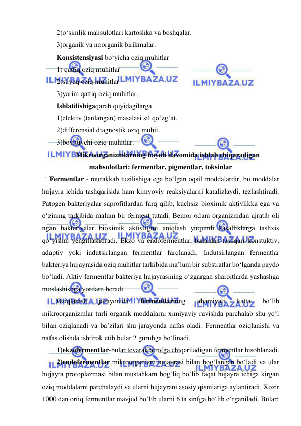  
 
2)o‘simlik mahsulotlari kartoshka va boshqalar.  
3)organik va noorganik birikmalar.  
Konsistensiyasi bo‘yicha oziq muhitlar 
1) qattiq oziq muhitlar 
2)suyuq oziq muhitlar 
3)yarim qattiq oziq muhitlar.  
Ishlatilishigaqarab quyidagilarga 
1)elektiv (tanlangan) masalasi sil qo‘zg‘at.  
2)differensial diagnostik oziq muhit.  
3)boyituvchi oziq muhitlar.  
Mikroorganizmlarning hayoti davomida ishlab chiqaradigan 
mahsulotlari: fermentlar, pigmentlar, toksinlar  
Fermentlar - murakkab tuzilishiga ega bo‘lgan oqsil moddalardir, bu moddalar 
hujayra ichida tashqarisida ham kimyoviy reaksiyalarni katalizlaydi, tezlashtiradi. 
Patogen bakteriyalar saprofitlardan farq qilib, kuchsiz bioximik aktivlikka ega va 
o‘zining tarkibida malum bir ferment tutadi. Bemor odam organizmdan ajratib oli 
ngan bakteriyalar bioximik aktivligini aniqlash yuqumli kasalliklarga tashxis 
qo‘yishni yengillashtiradi. Ekzo va endofermentlar, bulardan tashqari konstuktiv, 
adaptiv yoki indutsirlangan fermentlar farqlanadi. Indutsirlangan fermentlar 
bakteriya hujayrasida oziq muhitlar tarkibida ma’lum bir substratlar bo‘lganda paydo 
bo‘ladi. Aktiv fermentlar bakteriya hujayrasining o‘zgargan sharoitlarda yashashga 
moslashishga yordam beradi.  
Oziqlanish 
jarayonida 
fermentlarning 
ahamiyati 
katta 
bo‘lib 
mikroorganizmlar turli organik moddalarni ximiyaviy ravishda parchalab shu yo‘l 
bilan oziqlanadi va ba’zilari shu jarayonda nafas oladi. Fermentlar oziqlanishi va 
nafas olishda ishtirok etib bular 2 guruhga bo‘linadi.  
1)ekzofermentlar-bular tevarak atrofga chiqariladigan fermentlar hisoblanadi.  
2)endofermentlar mikroorganizm hujayrasi bilan bog‘langan bo‘ladi va ular 
hujayra protoplazmasi bilan mustahkam bog‘liq bo‘lib faqat hujayra ichiga kirgan 
oziq moddalarni parchalaydi va ularni hujayrani asosiy qismlariga aylantiradi. Xozir 
1000 dan ortiq fermentlar mavjud bo‘lib ularni 6 ta sinfga bo‘lib o‘rganiladi. Bular: 
