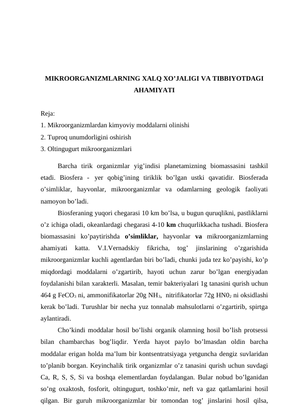 MIKROORGANIZMLARNING XALQ XO’JALIGI VA TIBBIYOTDAGI
AHAMIYATI 
Reja:
1. Mikroorganizmlardan kimyoviy moddalarni olinishi
2. Tuproq unumdorligini oshirish
3. Oltingugurt mikroorganizmlari
Barcha  tirik  organizmlar  yig’indisi  planetamizning  biomassasini  tashkil
etadi.  Biosfera  - yer  qobig’ining  tiriklik  bo’lgan  ustki  qavatidir.  Biosferada
o’simliklar,  hayvonlar,  mikroorganizmlar  va  odamlarning  geologik  faoliyati
namoyon bo’ladi.
Biosferaning yuqori chegarasi 10 km bo’lsa, u bugun quruqlikni, pastliklarni
o’z ichiga oladi, okeanlardagi chegarasi 4-10 km chuqurlikkacha tushadi. Biosfera
biomassasini  ko’paytirishda  o’simliklar,  hayvonlar  va  mikroorganizmlarning
ahamiyati  katta.  V.I.Vernadskiy  fikricha,  tog’  jinslarining  o’zgarishida
mikroorganizmlar kuchli agentlardan biri bo’ladi, chunki juda tez ko’payishi, ko’p
miqdordagi  moddalarni  o’zgartirib,  hayoti  uchun  zarur  bo’lgan  energiyadan
foydalanishi bilan xarakterli. Masalan, temir bakteriyalari 1g tanasini qurish uchun
464 g FeCO3 ni, ammonifikatorlar 20g NH3,  nitrifikatorlar 72g HN02 ni oksidlashi
kerak bo’ladi. Turushlar bir necha yuz tonnalab mahsulotlarni o’zgartirib, spirtga
aylantiradi.
Cho’kindi moddalar hosil bo’lishi organik olamning hosil bo’lish protsessi
bilan  chambarchas  bog’liqdir.  Yerda  hayot  paylo  bo’lmasdan  oldin  barcha
moddalar erigan holda ma’lum bir kontsentratsiyaga yetguncha dengiz suvlaridan
to’planib borgan. Keyinchalik tirik organizmlar o’z tanasini qurish uchun suvdagi
Ca, R, S, S, Si va boshqa elementlardan foydalangan. Bular nobud bo’lganidan
so’ng oxaktosh, fosforit, oltingugurt,  toshko’mir, neft va gaz  qatlamlarini  hosil
qilgan.  Bir  guruh mikroorganizmlar  bir  tomondan  tog’ jinslarini  hosil  qilsa,
