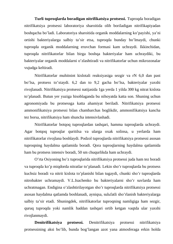 Turli tuproqlarda boradigan nitrifikatsiya protsessi. Tuproqda boradigan
nitrifikatsiya  protsessi  laboratoriya  sharoitida  olib  boriladigan  nitrifikapiyadan
boshqacha bo’ladi. Laboratoriya sharoitida organik moddalarning ko’payishi, ya’ni
ortishi  bakteriyalarga  salbiy  ta’sir  etsa,  tuproqda  bunday  bo’lmaydi,  chunki
tuproqda  organik  moddalarning  eruvchan  formasi  kam  uchraydi.  Ikkinchidan,
tuproqda  nitrifikatorlar  bilan  birga  boshqa  bakteriyalar  ham  uchraydiki,  bu
bakteriyalar organik moddalarni o’zlashtiradi va nitrifikatorlar uchun mikrozonalar
vujudga keltiradi.
Nitrifikatorlar muhitnint kislotali reaksiyasiga sezgir va rN 6,0 dan past
bo’lsa,  protsess  to’xtaydi.  6,2  dan  to  9,2  gacha  bo’lsa,  bakteriyalar  yaxshi
rivojlanadi. Nitrifikatsiya protsessi natijasida 1ga yerda 1 yilda 300 kg nitrat kislota
to’planadi. Butun yer yuziga hisoblaganda bu nihoyatda katta son. Shuning uchun
agronomiyada  bu  protsessga  katta  ahamiyat  beriladi.  Nitrifikatsiya  protsessi
ammonifikatsiya protsessi bilan chambarchas boglikdir, ammonifikatsiya kancha
tez borsa, nitrifikatsiya ham shuncha intensivlashadi.
Nitrifikatorlar botqoq tuproqlardan tashqari,  hamma tuproqlarda uchraydi.
Agar  botqoq tuproqlar  quritilsa  va  ularga  oxak  solinsa,  u  yerlarda  ham
nitrifikatorlar rivojlana boshlaydi. Podzol tuproqlarda nitrifikatsiya protsessi asosan
tuproqning  haydalma  qatlamida boradi.  Qora tuproqlarning  haydalma  qatlamida
ham bu protsess intensiv boradi, 50 sm chuqurlikda ham uchraydi.
O’rta Osiyoning bo’z tuproqlarida nitrifikatsiya protsessi juda ham tez boradi
va tuproqda ko’p miqdorda nitratlar to’planadi. Lekin sho’r tuproqlarda bu protsess
kuchsiz boradi va nitrit kislota to’planishi bilan tugaydi, chunki sho’r tuproqlarda
nitrobakter  uchramaydi.  V.L.Isachenko  bu  bakteriyalarni  sho’r  suvlarda  ham
uchratmagan. Endigina o’zlashtirilayotgan sho’r tuproqlarda nitrifikatsiya protsessi
asosan haydalma qatlamda boshlanadi, ayniqsa, sulьfatli sho’rlanish bakteriyalarga
salbiy ta’sir etadi. Shuningdek, nitrifikatorlar tuproqning namligiga  ham sezgir,
quruq tuproqda yoki  namlik  haddan  tashqari  ortib  ketgan  vaqtda ular  yaxshi
rivojlanmaydi.
Denitrifikatsiya  protsessi. 
Denitrifikatsiya  protsessi  nitrifikatsiya
protsessining aksi bo’lib, bunda bog’langan azot yana atmosferaga erkin  holda
