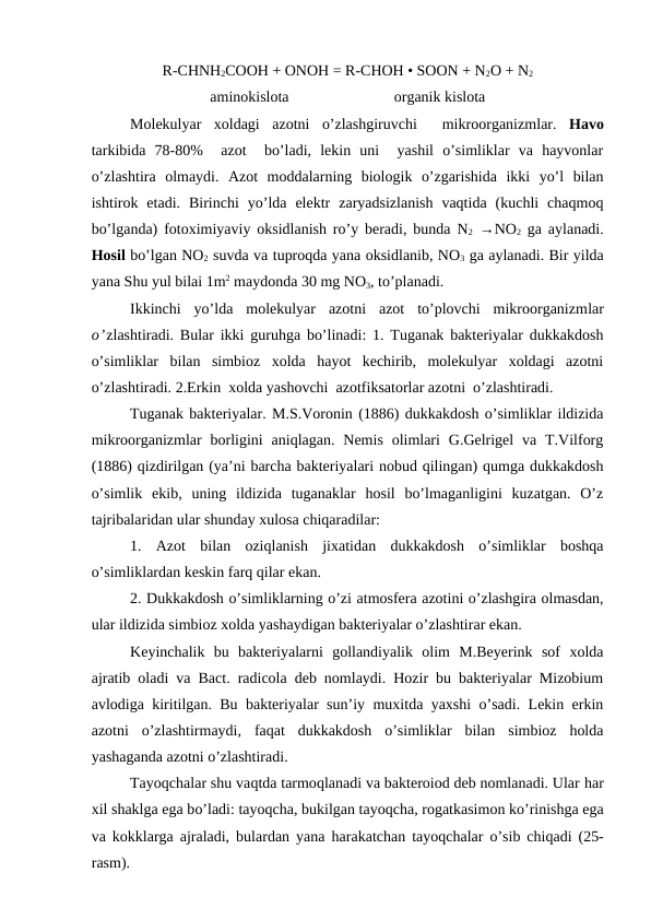 R-CHNH2COOH + ONOH = R-CHOH • SOON + N2O + N2
aminokislota
organik kislota
Molekulyar  xoldagi  azotni  o’zlashgiruvchi   mikroorganizmlar.  Havo
tarkibida  78-80%   azot   bo’ladi,  lekin  uni   yashil  o’simliklar  va  hayvonlar
o’zlashtira  olmaydi.  Azot  moddalarning  biologik  o’zgarishida  ikki  yo’l  bilan
ishtirok  etadi.  Birinchi  yo’lda  elektr  zaryadsizlanish  vaqtida  (kuchli  chaqmoq
bo’lganda) fotoximiyaviy oksidlanish ro’y beradi, bunda N2 →NO2 ga aylanadi.
Hosil bo’lgan NO2 suvda va tuproqda yana oksidlanib, NO3 ga aylanadi. Bir yilda
yana Shu yul bilai 1m2 maydonda 30 mg NO3, to’planadi.
Ikkinchi  yo’lda  molekulyar  azotni  azot  to’plovchi  mikroorganizmlar
o’zlashtiradi. Bular ikki guruhga bo’linadi: 1. Tuganak bakteriyalar dukkakdosh
o’simliklar  bilan  simbioz  xolda  hayot  kechirib,  molekulyar  xoldagi  azotni
o’zlashtiradi. 2.Erkin  xolda yashovchi  azotfiksatorlar azotni  o’zlashtiradi.
Tuganak bakteriyalar. M.S.Voronin (1886) dukkakdosh o’simliklar ildizida
mikroorganizmlar  borligini  aniqlagan.  Nemis  olimlari  G.Gelrigel  va  T.Vilforg
(1886) qizdirilgan (ya’ni barcha bakteriyalari nobud qilingan) qumga dukkakdosh
o’simlik  ekib,  uning  ildizida  tuganaklar  hosil  bo’lmaganligini  kuzatgan.  O’z
tajribalaridan ular shunday xulosa chiqaradilar: 
1.  Azot  bilan  oziqlanish  jixatidan  dukkakdosh  o’simliklar  boshqa
o’simliklardan keskin farq qilar ekan.
2. Dukkakdosh o’simliklarning o’zi atmosfera azotini o’zlashgira olmasdan,
ular ildizida simbioz xolda yashaydigan bakteriyalar o’zlashtirar ekan.
Keyinchalik  bu  bakteriyalarni  gollandiyalik  olim  M.Beyerink  sof  xolda
ajratib oladi va Bact. radicola deb nomlaydi. Hozir bu bakteriyalar Mizobium
avlodiga kiritilgan. Bu bakteriyalar sun’iy muxitda yaxshi o’sadi. Lekin erkin
azotni  o’zlashtirmaydi,  faqat  dukkakdosh  o’simliklar  bilan  simbioz  holda
yashaganda azotni o’zlashtiradi.
Tayoqchalar shu vaqtda tarmoqlanadi va bakteroiod deb nomlanadi. Ular har
xil shaklga ega bo’ladi: tayoqcha, bukilgan tayoqcha, rogatkasimon ko’rinishga ega
va kokklarga ajraladi, bulardan yana  harakatchan tayoqchalar  o’sib chiqadi (25-
rasm).
