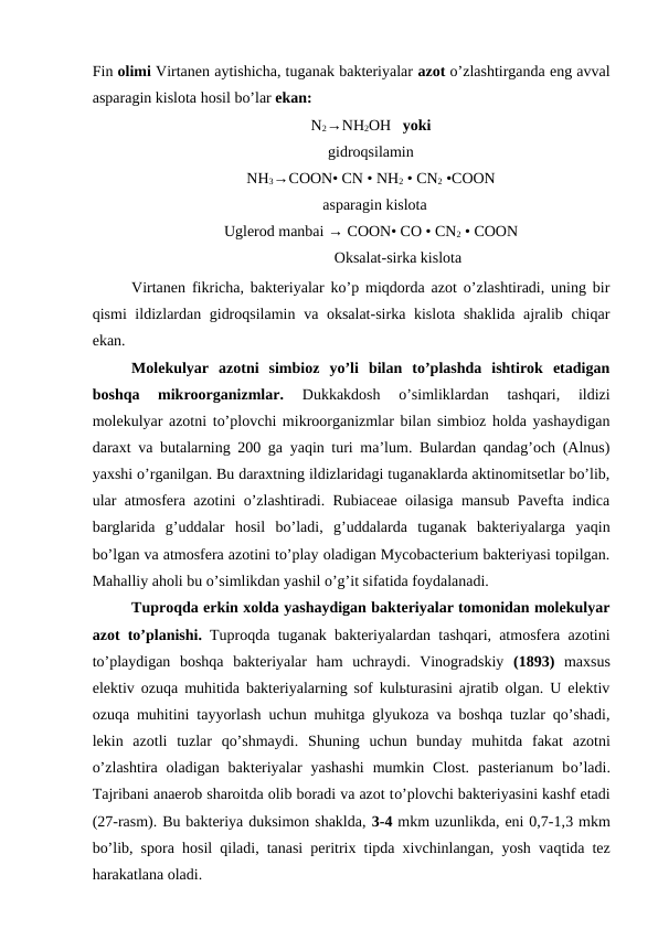 Fin olimi Virtanen aytishicha, tuganak bakteriyalar azot o’zlashtirganda eng avval
asparagin kislota hosil bo’lar ekan:
N2→NH2OH   yoki
gidroqsilamin
NH3→COON• CN • NH2 • CN2 •COON
  asparagin kislota
Uglerod manbai → COON• CO • CN2 • COON
              Oksalat-sirka kislota
Virtanen fikricha, bakteriyalar ko’p miqdorda azot o’zlashtiradi, uning bir
qismi  ildizlardan gidroqsilamin va oksalat-sirka kislota shaklida ajralib chiqar
ekan.
Molekulyar  azotni  simbioz  yo’li  bilan  to’plashda  ishtirok  etadigan
boshqa  mikroorganizmlar.
 Dukkakdosh  o’simliklardan  tashqari,  ildizi
molekulyar azotni to’plovchi mikroorganizmlar bilan simbioz holda yashaydigan
daraxt va butalarning 200 ga yaqin turi ma’lum. Bulardan qandag’och (Alnus)
yaxshi o’rganilgan. Bu daraxtning ildizlaridagi tuganaklarda aktinomitsetlar bo’lib,
ular atmosfera azotini o’zlashtiradi. Rubiaceae oilasiga mansub Pavefta indica
barglarida  g’uddalar  hosil  bo’ladi,  g’uddalarda  tuganak  bakteriyalarga  yaqin
bo’lgan va atmosfera azotini to’play oladigan Mycobacterium bakteriyasi topilgan.
Mahalliy aholi bu o’simlikdan yashil o’g’it sifatida foydalanadi.
Tuproqda erkin xolda yashaydigan bakteriyalar tomonidan molekulyar
azot to’planishi.  Tuproqda tuganak bakteriyalardan tashqari, atmosfera azotini
to’playdigan  boshqa  bakteriyalar  ham  uchraydi.  Vinogradskiy  (1893)  maxsus
elektiv ozuqa muhitida bakteriyalarning sof kulьturasini ajratib olgan. U elektiv
ozuqa muhitini tayyorlash uchun muhitga glyukoza va boshqa tuzlar qo’shadi,
lekin  azotli  tuzlar  qo’shmaydi.  Shuning  uchun  bunday  muhitda  fakat azotni
o’zlashtira  oladigan  bakteriyalar  yashashi  mumkin  Clost.  pasterianum  bo’ladi.
Tajribani anaerob sharoitda olib boradi va azot to’plovchi bakteriyasini kashf etadi
(27-rasm). Bu bakteriya duksimon shaklda, 3-4 mkm uzunlikda, eni 0,7-1,3 mkm
bo’lib, spora  hosil  qiladi, tanasi peritrix tipda xivchinlangan, yosh vaqtida tez
harakatlana oladi.
