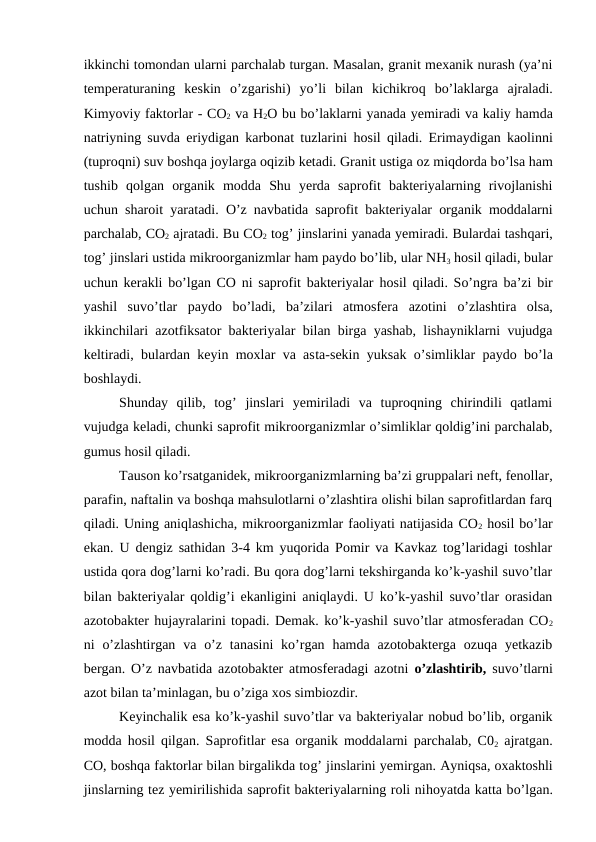 ikkinchi tomondan ularni parchalab turgan. Masalan, granit mexanik nurash (ya’ni
temperaturaning  keskin  o’zgarishi)  yo’li  bilan  kichikroq bo’laklarga  ajraladi.
Kimyoviy faktorlar - CO2 va H2O bu bo’laklarni yanada yemiradi va kaliy hamda
natriyning suvda eriydigan karbonat tuzlarini  hosil  qiladi. Erimaydigan kaolinni
(tuproqni) suv boshqa joylarga oqizib ketadi. Granit ustiga oz miqdorda bo’lsa ham
tushib  qolgan  organik  modda  Shu  yerda  saprofit  bakteriyalarning  rivojlanishi
uchun sharoit yaratadi.  O’z navbatida saprofit bakteriyalar organik moddalarni
parchalab, CO2 ajratadi. Bu CO2 tog’ jinslarini yanada yemiradi. Bulardai tashqari,
tog’ jinslari ustida mikroorganizmlar ham paydo bo’lib, ular NH3 hosil qiladi, bular
uchun kerakli bo’lgan CO ni saprofit bakteriyalar  hosil  qiladi. So’ngra ba’zi bir
yashil  suvo’tlar  paydo  bo’ladi,  ba’zilari  atmosfera  azotini  o’zlashtira  olsa,
ikkinchilari azotfiksator bakteriyalar bilan birga yashab, lishayniklarni vujudga
keltiradi, bulardan keyin moxlar va asta-sekin yuksak  o’simliklar paydo bo’la
boshlaydi.
Shunday  qilib,  tog’  jinslari  yemiriladi  va  tuproqning  chirindili  qatlami
vujudga keladi, chunki saprofit mikroorganizmlar o’simliklar qoldig’ini parchalab,
gumus hosil qiladi.
Tauson ko’rsatganidek, mikroorganizmlarning ba’zi gruppalari neft, fenollar,
parafin, naftalin va boshqa mahsulotlarni o’zlashtira olishi bilan saprofitlardan farq
qiladi. Uning aniqlashicha, mikroorganizmlar faoliyati natijasida CO2 hosil bo’lar
ekan. U dengiz sathidan 3-4 km yuqorida Pomir va Kavkaz tog’laridagi toshlar
ustida qora dog’larni ko’radi. Bu qora dog’larni tekshirganda ko’k-yashil suvo’tlar
bilan bakteriyalar qoldig’i ekanligini aniqlaydi. U ko’k-yashil suvo’tlar orasidan
azotobakter hujayralarini topadi. Demak. ko’k-yashil suvo’tlar atmosferadan CO2
ni  o’zlashtirgan  va o’z  tanasini  ko’rgan  hamda  azotobakterga ozuqa  yetkazib
bergan. O’z navbatida azotobakter atmosferadagi azotni  o’zlashtirib,  suvo’tlarni
azot bilan ta’minlagan, bu o’ziga xos simbiozdir.
Keyinchalik esa ko’k-yashil suvo’tlar va bakteriyalar nobud bo’lib, organik
modda hosil qilgan.  Saprofitlar esa organik moddalarni parchalab, C02 ajratgan.
CO, boshqa faktorlar bilan birgalikda tog’ jinslarini yemirgan. Ayniqsa, oxaktoshli
jinslarning tez yemirilishida saprofit bakteriyalarning roli nihoyatda katta bo’lgan.
