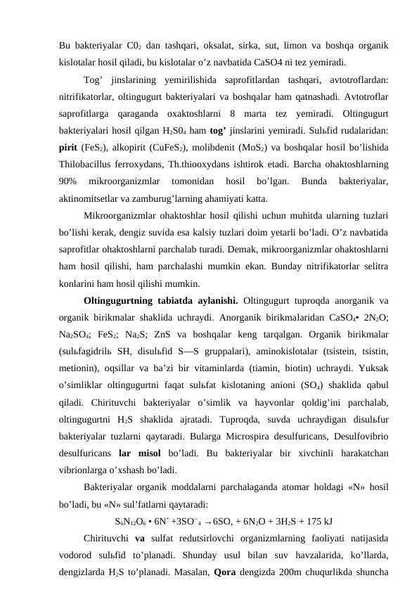 Bu bakteriyalar C02 dan tashqari, oksalat, sirka, sut, limon va boshqa organik
kislotalar hosil qiladi, bu kislotalar o’z navbatida CaSO4 ni tez yemiradi.
Tog’  jinslarining  yemirilishida  saprofitlardan  tashqari,  avtotroflardan:
nitrifikatorlar, oltingugurt bakteriyalari va boshqalar ham qatnashadi. Avtotroflar
saprofitlarga  qaraganda oxaktoshlarni  8  marta  tez  yemiradi.  Oltingugurt
bakteriyalari hosil qilgan H2S04 ham tog’ jinslarini yemiradi. Sulьfid rudalaridan:
pirit (FeS2), alkopirit (CuFeS2), molibdenit (MoS2) va boshqalar hosil bo’lishida
Thilobacillus ferroxydans, Th.thiooxydans ishtirok etadi. Barcha ohaktoshlarning
90%  mikroorganizmlar  tomonidan  hosil  bo’lgan.  Bunda  bakteriyalar,
aktinomitsetlar va zamburug’larning ahamiyati katta.
Mikroorganizmlar ohaktoshlar hosil qilishi uchun muhitda ularning tuzlari
bo’lishi kerak, dengiz suvida esa kalsiy tuzlari doim yetarli bo’ladi. O’z navbatida
saprofitlar ohaktoshlarni parchalab turadi. Demak, mikroorganizmlar ohaktoshlarni
ham hosil qilishi, ham parchalashi mumkin ekan. Bunday nitrifikatorlar selitra
konlarini ham hosil qilishi mumkin.
Oltingugurtning tabiatda aylanishi.  Oltingugurt tuproqda anorganik va
organik birikmalar shaklida uchraydi. Anorganik birikmalaridan CaSO4• 2N2O;
Na2SO4;  FeS2;  Na2S;  ZnS  va  boshqalar  keng  tarqalgan.  Organik  birikmalar
(sulьfagidrilь SH,  disulьfid  S—S  gruppalari),  aminokislotalar  (tsistein,  tsistin,
metionin), oqsillar va ba’zi bir vitaminlarda (tiamin, biotin) uchraydi. Yuksak
o’simliklar  oltingugurtni  faqat  sulьfat  kislotaning  anioni  (SO4)  shaklida  qabul
qiladi.  Chirituvchi  bakteriyalar  o’simlik  va  hayvonlar  qoldig’ini  parchalab,
oltingugurtni  H2S  shaklida  ajratadi.  Tuproqda,  suvda  uchraydigan  disulьfur
bakteriyalar  tuzlarni  qaytaradi. Bularga Microspira desulfuricans, Desulfovibrio
desulfuricans  lar  misol  bo’ladi.  Bu  bakteriyalar  bir  xivchinli  harakatchan
vibrionlarga o’xshash bo’ladi.
Bakteriyalar organik moddalarni parchalaganda atomar  holdagi «N»  hosil
bo’ladi, bu «N» sul’fatlarni qaytaradi:
S6N12O6 • 6N+ +3SO--
4 →6SO, + 6N2O + 3H2S + 175 kJ
Chirituvchi  va  sulfat  redutsirlovchi  organizmlarning  faoliyati  natijasida
vodorod  sulьfid  to’planadi.  Shunday  usul  bilan  suv  havzalarida,  ko’llarda,
dengizlarda H2S to’planadi. Masalan,  Qora dengizda 200m chuqurlikda shuncha
