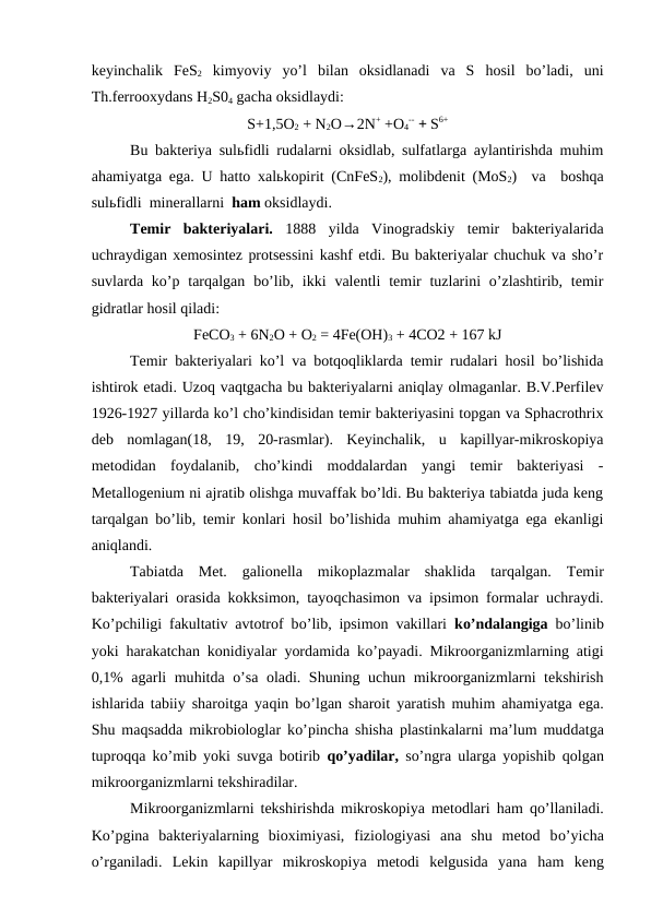 keyinchalik  FeS2 kimyoviy  yo’l  bilan  oksidlanadi  va  S  hosil  bo’ladi,  uni
Th.ferrooxydans H2S04 gacha oksidlaydi:
S+1,5O2 + N2O→2N+ +O4
-- + S6+
Bu bakteriya sulьfidli rudalarni oksidlab, sulfatlarga aylantirishda muhim
ahamiyatga ega. U hatto xalьkopirit (CnFeS2), molibdenit (MoS2)  va  boshqa
sulьfidli  minerallarni  ham oksidlaydi.
Temir  bakteriyalari. 1888  yilda  Vinogradskiy  temir  bakteriyalarida
uchraydigan xemosintez protsessini kashf etdi. Bu bakteriyalar chuchuk va sho’r
suvlarda  ko’p tarqalgan  bo’lib,  ikki  valentli  temir  tuzlarini  o’zlashtirib, temir
gidratlar hosil qiladi:
FeCO3 + 6N2O + O2 = 4Fe(OH)3 + 4CO2 + 167 kJ
Temir bakteriyalari ko’l va botqoqliklarda temir rudalari hosil bo’lishida
ishtirok etadi. Uzoq vaqtgacha bu bakteriyalarni aniqlay olmaganlar. B.V.Perfilev
1926-1927 yillarda ko’l cho’kindisidan temir bakteriyasini topgan va Sphacrothrix
deb  nomlagan(18,  19,  20-rasmlar).  Keyinchalik,  u  kapillyar-mikroskopiya
metodidan  foydalanib,  cho’kindi  moddalardan  yangi  temir  bakteriyasi  -
Metallogenium ni ajratib olishga muvaffak bo’ldi. Bu bakteriya tabiatda juda keng
tarqalgan bo’lib, temir konlari hosil bo’lishida muhim ahamiyatga ega ekanligi
aniqlandi.
Tabiatda  Met.  galionella  mikoplazmalar  shaklida  tarqalgan.  Temir
bakteriyalari orasida kokksimon, tayoqchasimon va ipsimon formalar uchraydi.
Ko’pchiligi fakultativ avtotrof bo’lib, ipsimon vakillari  ko’ndalangiga  bo’linib
yoki  harakatchan konidiyalar yordamida ko’payadi. Mikroorganizmlarning atigi
0,1% agarli muhitda  o’sa oladi. Shuning uchun mikroorganizmlarni tekshirish
ishlarida tabiiy sharoitga yaqin bo’lgan sharoit yaratish muhim ahamiyatga ega.
Shu maqsadda mikrobiologlar ko’pincha shisha plastinkalarni ma’lum muddatga
tuproqqa ko’mib yoki suvga botirib  qo’yadilar,  so’ngra ularga yopishib  qolgan
mikroorganizmlarni tekshiradilar.
Mikroorganizmlarni tekshirishda mikroskopiya metodlari  ham  qo’llaniladi.
Ko’pgina  bakteriyalarning  bioximiyasi,  fiziologiyasi  ana  shu  metod  bo’yicha
o’rganiladi.  Lekin  kapillyar  mikroskopiya  metodi  kelgusida  yana  ham  keng
