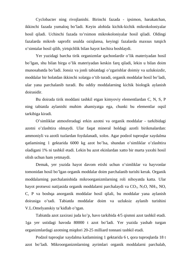 Cyclobacter  ning  rivojlanishi.  Birinchi  fazada  -  ipsimon,  harakatchan,
ikkinchi fazada yumaloq bo’ladi. Keyin alohida kichik-kichik mikrokoloniyalar
hosil  qiladi. Uchinchi  fazada  to’rsimon mikrokoloniyalar  hosil  qiladi. Oldingi
fazalarda  mikrob  saprofit  usulda  oziqlansa,  keyingi  fazalarda  maxsus  tutqich
o’simtalar hosil qilib, yirtqichlik bilan hayot kechira boshlaydi. 
Yer yuzidagi barcha tirik organizmlar qachonlardir o’lik materiyadan hosil
bo’lgan, shu bilan birga o’lik materiyadan keskin farq qiladi, lekin u bilan doim
munosabatda bo’ladi. Jonsiz va jonli tabiatdagi o’zgarishlar doimiy va uzluksizdir,
moddalar bir holatdan ikkinchi xolatga o’tib turadi, organik moddalar hosil bo’ladi,
ular yana parchalanib turadi. Bu oddiy moddalarning kichik biologik aylanish
doirasidir.
Bu doirada tirik moddani tashkil etgan kimyoviy elementlardan C, N, S, P
ning  tabiatda  aylanishi  muhim  ahamiyatga  ega,  chunki  bu  elementlar  oqsil
tarkibiga kiradi.
O’simliklar atmosferadagi erkin azotni va organik moddalar - tarkibidagi
azotni  o’zlashtira  olmaydi.  Ular  faqat  mineral  holdagi  azotli  birikmalardan:
ammoniyli va azotli tuzlardan foydalanadi, xolos. Agar podzol tuproqlar xaydalma
qatlamining  1  gektarida  6000  kg  azot  bo’lsa,  shundan  o’simliklar  o’zlashtira
oladigani 1% ni tashkil etadi. Lekin bu azot ekinlardan xatto bir marta yaxshi hosil
olish uchun ham yetmaydi.
Demak,  yer  yuzida  hayot  davom  etishi  uchun o’simliklar  va  hayvonlar
tomonidan hosil bo’lgan organik moddalar doim parchalanib turishi kerak. Organik
moddalarning  parchalanishida  mikroorganizmlarning  roli  nihoyatda  katta.  Ular
hayot protsessi natijasida organik moddalarni parchalaydi va CO2, N2O, NH3, NO,
C,  P  va  boshqa  anorganik  moddalar  hosil  qilali,  bu  moddalar  yana  aylanish
doirasiga  o’tadi.  Tabiatda  moddalar  doim  va  uzluksiz  aylanib  turishini
V.L.Omelyanskiy ta’kidlab o’tgan.
Tabiatda azot zaxirasi juda ko’p, havo tarkibida 4/5 qismni azot tashkil etadi.
1ga  yer  ustidagi  havoda  80000  t  azot  bo’ladi.  Yer  yuzida  yashab  turgan
organizmlardagi azotning miqdori 20-25 milliard tonnani tashkil etadi.
Podzol tuproqlar xaydalma katlamining 1 gektarida 6 t, qora tuproqlarda 18 t
azot  bo’ladi.  Mikroorganizmlarning  ayrimlari  organik  moddalarni  parchalab,
