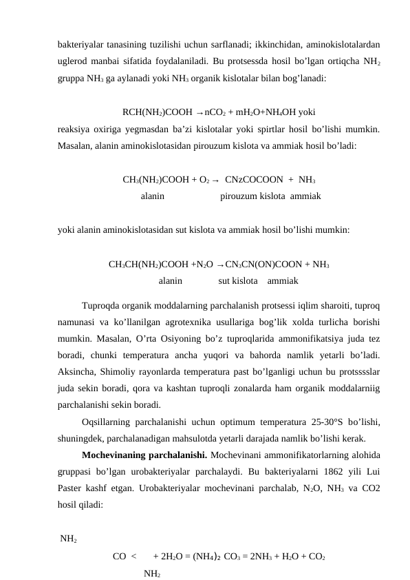 bakteriyalar tanasining tuzilishi uchun sarflanadi; ikkinchidan, aminokislotalardan
uglerod manbai sifatida foydalaniladi. Bu protsessda hosil bo’lgan ortiqcha NH2
gruppa NH3 ga aylanadi yoki NH3 organik kislotalar bilan bog’lanadi:
RCH(NH2)COOH →nCO2 + mH2O+NH4OH yoki
reaksiya oxiriga yegmasdan ba’zi kislotalar yoki spirtlar hosil bo’lishi mumkin.
Masalan, alanin aminokislotasidan pirouzum kislota va ammiak hosil bo’ladi:
CH3(NH2)COOH + O2 →  CNzCOCOON  +  NH3
          alanin
pirouzum kislota  ammiak
yoki alanin aminokislotasidan sut kislota va ammiak hosil bo’lishi mumkin:
CH3CH(NH2)COOH +N2O →CN3CN(ON)COON + NH3
        alanin               sut kislota    ammiak
Tuproqda organik moddalarning parchalanish protsessi iqlim sharoiti, tuproq
namunasi va ko’llanilgan agrotexnika usullariga bog’lik xolda turlicha borishi
mumkin. Masalan, O’rta Osiyoning bo’z tuproqlarida ammonifikatsiya juda tez
boradi,  chunki  temperatura  ancha  yuqori  va  bahorda  namlik  yetarli  bo’ladi.
Aksincha, Shimoliy rayonlarda temperatura past bo’lganligi uchun bu protsssslar
juda sekin boradi, qora va kashtan tuproqli zonalarda ham organik moddalarniig
parchalanishi sekin boradi.
Oqsillarning parchalanishi  uchun optimum temperatura 25-30°S bo’lishi,
shuningdek, parchalanadigan mahsulotda yetarli darajada namlik bo’lishi kerak.
Mochevinaning parchalanishi. Mochevinani ammonifikatorlarning alohida
gruppasi  bo’lgan  urobakteriyalar  parchalaydi.  Bu  bakteriyalarni  1862  yili  Lui
Paster kashf etgan. Urobakteriyalar mochevinani parchalab, N2O, NH3 va CO2
hosil qiladi:
                    
 NH2
CO  <       + 2H2O = (NH4)2 CO3 = 2NH3 + H2O + CO2
  NH2
