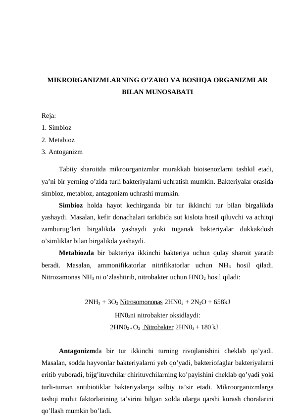 MIKRORGANIZMLARNING O’ZARO VA BOSHQA ORGANIZMLAR
BILAN MUNOSABATI
Reja:
1. Simbioz 
2. Metabioz 
3. Antoganizm 
Tabiiy sharoitda mikroorganizmlar murakkab biotsenozlarni tashkil etadi,
ya’ni bir yerning o’zida turli bakteriyalarni uchratish mumkin. Bakteriyalar orasida
simbioz, metabioz, antagonizm uchrashi mumkin.
Simbioz  holda  hayot  kechirganda  bir  tur  ikkinchi  tur  bilan  birgalikda
yashaydi. Masalan, kefir donachalari tarkibida sut kislota hosil qiluvchi va achitqi
zamburug’lari  birgalikda  yashaydi  yoki  tuganak  bakteriyalar  dukkakdosh
o’simliklar bilan birgalikda yashaydi.
Metabiozda  bir bakteriya ikkinchi bakteriya uchun  qulay sharoit yaratib
beradi.  Masalan,  ammonifikatorlar  nitrifikatorlar  uchun  NH3 hosil  qiladi.
Nitrozamonas NH3 ni o’zlashtirib, nitrobakter uchun HNO2 hosil qiladi:
2NH3 + 3O2 Nitrosomononas 2HN02 + 2N2O + 658kJ
HN02ni nitrobakter oksidlaydi:
2HN02 + O2    Nitrobakter 2HN03 + 180 kJ
                          
Antagonizmda  bir  tur  ikkinchi  turning  rivojlanishini  cheklab  qo’yadi.
Masalan, sodda hayvonlar bakteriyalarni yeb qo’yadi, bakteriofaglar bakteriyalarni
eritib yuboradi, bijg’ituvchilar chirituvchilarning ko’payishini cheklab qo’yadi yoki
turli-tuman  antibiotiklar  bakteriyalarga  salbiy  ta’sir  etadi.  Mikroorganizmlarga
tashqi muhit faktorlarining ta’sirini bilgan xolda ularga qarshi kurash choralarini
qo’llash mumkin bo’ladi.
