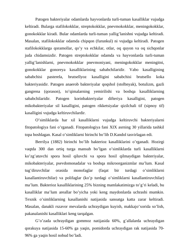 Patogen bakteriyalar odamlarda hayvonlarda turli-tuman kasalliklar vujudga
keltiradi. Bularga stafilokokklar, streptokokklar, pnevmokokklar, meningokokklar,
gonokokklar kiradi. Bular odamlarda turli-tuman yallig’lanishni vujudga keltiradi.
Masalan, stafilokokklar odamda chipqon (furunkul) ni vujudga keltiradi. Patogen
stafilokokklarga  qoramollar,  qo’y va echkilar, otlar, oq quyon va oq sichqonlar
juda chidamsizdir. Patogen streptokokklar  odamda va  hayvonlarda turli-tuman
yallig’lanishlarni,  pnevmokokklar  pnevmoniyani,  meningokokklar  meningitni,
gonokokklar  gonoreya  kasalliklarining  sababchilaridir.  Vabo  kasalligining
sababchisi  pasterela,  brutsellyoz  kasalligini  sababchisi  brutsello  koka
bakteriyasidir. Patogen anaerob bakteriyalar  qoqshol (stolbnyak), botulizm, gazli
gangrena  (qorason),  to’qimalarning  yemirilishi  va  boshqa  kasalliklarning
sababchilaridir.  Patogen  korinbakteriyalar  difteriya  kasalligini,  patogen
mikobakteriyalar sil kasalligini, patogen rikketsiyalar  qizilchali tif (sipnoy tif)
kasalligini vujudga keltiruvchilardir.
O’simliklarda  har  xil  kasalliklarni  vujudga  keltiruvchi  bakteriyalarni
fitopatologiya fani o’rganadi. Fitopatologiya fani XIX asrning 30 yillarida tashkil
topa boshlagan. Kasal o’simliklarni birinchi bo’lib D.Kandol tasvirlagan edi.
Berrilya (1882) birinchi bo’lib bakterioz kasalliklarini  o’rganadi.  Hozirgi
vaqtda  300  dan  ortiq  turga  mansub  bo’lgan  o’simliklarda  turli  kasalliklarni
ko’zg’atuvchi  spora  hosil  qiluvchi  va  spora  hosil  qilmaydigan  bakteriyalar,
mikobakteriyalar, psevdomonadalar va boshqa mikroorganizmlar ma’lum. Kasal
tug’diruvchilar  orasida  monofaglar  (faqat  bir
 turdagi
 o’simliklarni
kasallantiruvchilar) va polifaglar (ko’p turdagi  o’simliklarni kasallantiruvchilar)
ma’lum. Bakterioz kasalliklarining 25% bizning mamlakatimizga to’g’ri keladi, bu
kasalliklar ma’lum areallar bo’yicha yoki keng maydonlarda uchrashi mumkin.
Texnik  o’simliklarning  kasallanishi  natijasida  sanoatga  katta  zarar  keltiradi.
Masalan, danakli rszavor mevalarda uchraydigan kuyish, makkajo’xorida so’lish,
pakanalanishi kasalliklari keng tarqalgan.
G’o’zada  uchraydigan  gommoz  natijasida  60%,  g’allalarda uchraydigan
qorakuya natijasida 15-60% ga yaqin, pomidorda uchraydigan rak natijasida 70-
96% ga yaqin hosil nobud bo’ladi.

