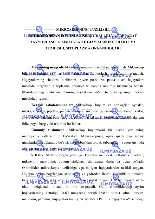  
 
 
 
MIKROSKOPNING TUZILISHI. 
MIKROSKOPDAN FOYDALANISH QOIDALARI VA PREPARAT 
TAYYORLASH. O‘SIMLIKLAR HUJAYRASINING SHAKLI VA 
TUZILISHI, SITOPLAZMA ORGANOIDLARI 
 
 
Mavzuning maqsadi. Mikroskopning qismlari bilan tanishtirish. Mikroskop 
bilan ishlashni va har xil preparatlar tayyorlash qoidalarini o‘rgatish. 
Hujayralarning shaklini, tuzilishini, piyoz po‘sti va paxta tolasi hujayralari 
misolida o‘rganish. Sitoplazma organoidlari haqida umumiy tushuncha berish. 
Plastidalarning tuzilishini, ularning vazifalarini yo‘sin bargi va qalampir mevasi 
misolida o‘rgatish. 
Kerakli asbob-uskunalar: Mikroskop, buyum va qoplag‘ich oynalar, 
ustara, chyotka, pipetka, preparoval nina, suv, yod, glitserin, spirt, toluol, ksilol, 
filtr qog‘oz, balzam, oddiy qog‘oz, pinset, har xil rangli qog‘ozlar, fiksatsiyalangan 
ildiz, poya, barg yoki o‘simlik bo‘laklari.  
Umumiy tushuncha. Mikroskop buyumlarni bir necha yuz ming 
martagacha kattalashtirib ko‘rsatadi. Mikroskopning optik qismi eng asosiy 
qismlardan hisoblanib u ko‘rish nayi(tubus)dan iborat, tubusning    yuqori qismida 
okulyar, tagida ob’ektiv joylashgan.  
SHtativ: SHtativ to‘g‘ri yoki egri kolonkadan iborat. SHtativda revolver, 
mikrovint, makrovint, buyum stolchasi, diafragma, dasta va oyna bo‘ladi. 
O‘simliklar mikroskopik tuzilishiga ega bo‘lgan hujayralardan tashkil topgan. 
Hujayra o‘zaro bog‘langan sitoplazma va yadrodan iborat. O‘simlik to‘qimalari 
tirik va o‘lik, bir yoki ko‘p hujayralardan tashkil topgan. Har bir hujayra nafas 
oladi, oziqlanadi, o‘sadi, bo‘linib ko‘payadi. Gulli o‘simliklardagi ayrim 
hujayralarning kattaligi 10-60 mmgacha boradi (paxta tolasi), olma, tarvuz, 
mandarin, pamidor, hujayralari ham yirik bo‘ladi. O‘simlik hujayrasi o‘z ichidagi 
