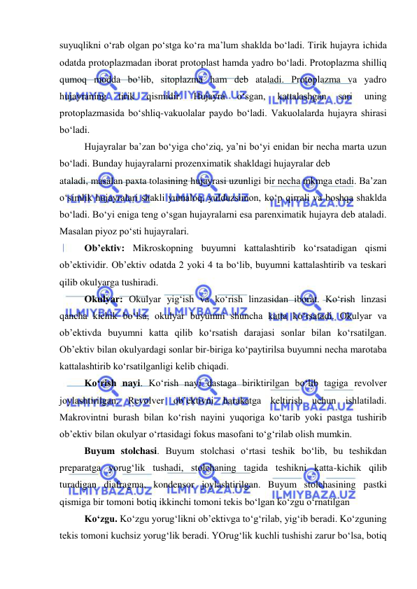  
 
suyuqlikni o‘rab olgan po‘stga ko‘ra ma’lum shaklda bo‘ladi. Tirik hujayra ichida 
odatda protoplazmadan iborat protoplast hamda yadro bo‘ladi. Protoplazma shilliq 
qumoq modda bo‘lib, sitoplazma ham deb ataladi. Protoplazma va yadro 
hujayraning 
tirik 
qismidir. 
Hujayra 
o‘sgan, 
kattalashgan 
sari 
uning 
protoplazmasida bo‘shliq-vakuolalar paydo bo‘ladi. Vakuolalarda hujayra shirasi 
bo‘ladi.  
Hujayralar ba’zan bo‘yiga cho‘ziq, ya’ni bo‘yi enidan bir necha marta uzun 
bo‘ladi. Bunday hujayralarni prozenximatik shakldagi hujayralar deb  
ataladi, masalan paxta tolasining hujayrasi uzunligi bir necha mkmga etadi. Ba’zan 
o‘simlik hujayralari shakli yumaloq, yulduzsimon, ko‘p qirrali va boshqa shaklda 
bo‘ladi. Bo‘yi eniga teng o‘sgan hujayralarni esa parenximatik hujayra deb ataladi. 
Masalan piyoz po‘sti hujayralari. 
Ob’ektiv: Mikroskopning buyumni kattalashtirib ko‘rsatadigan qismi 
ob’ektividir. Ob’ektiv odatda 2 yoki 4 ta bo‘lib, buyumni kattalashtirib va teskari 
qilib okulyarga tushiradi.  
Okulyar: Okulyar yig‘ish va ko‘rish linzasidan iborat. Ko‘rish linzasi 
qancha kichik bo‘lsa, okulyar buyumni shuncha katta ko‘rsatadi. Okulyar va 
ob’ektivda buyumni katta qilib ko‘rsatish darajasi sonlar bilan ko‘rsatilgan. 
Ob’ektiv bilan okulyardagi sonlar bir-biriga ko‘paytirilsa buyumni necha marotaba 
kattalashtirib ko‘rsatilganligi kelib chiqadi.  
Ko‘rish nayi. Ko‘rish nayi dastaga biriktirilgan bo‘lib tagiga revolver 
joylashtirilgan. Revolver ob’ektivni harakatga keltirish uchun ishlatiladi. 
Makrovintni burash bilan ko‘rish nayini yuqoriga ko‘tarib yoki pastga tushirib 
ob’ektiv bilan okulyar o‘rtasidagi fokus masofani to‘g‘rilab olish mumkin.  
Buyum stolchasi. Buyum stolchasi o‘rtasi teshik bo‘lib, bu teshikdan 
preparatga yorug‘lik tushadi, stolchaning tagida teshikni katta-kichik qilib 
turadigan diafragma, kondensor joylashtirilgan. Buyum stolchasining pastki 
qismiga bir tomoni botiq ikkinchi tomoni tekis bo‘lgan ko‘zgu o‘rnatilgan  
Ko‘zgu. Ko‘zgu yorug‘likni ob’ektivga to‘g‘rilab, yig‘ib beradi. Ko‘zguning 
tekis tomoni kuchsiz yorug‘lik beradi. YOrug‘lik kuchli tushishi zarur bo‘lsa, botiq 
