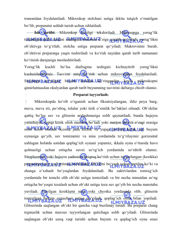  
 
tomonidan foydalaniladi. Mikroskop stolchasi ustiga ikkita tutqich o‘rnatilgan 
bo‘lib, preparatni ushlab turish uchun ishlatiladi.  
Ish tartibi. Mikroskop tozaligi tekshiriladi. Mikrosopga yorug‘lik 
tushadigan qilib, dastani ushlagich tomonini o‘ziga qaratib qo‘yiladi, yorug‘likni 
ob’ektivga to‘g‘rilab, stolcha ustiga preparat qo‘yiladi. Makrovintni burab, 
ob’ektivni preparatga yaqin tushiriladi va ko‘rish nayidan qarab turib namunani 
ko‘rinish darajasiga moslashtiriladi.  
Yorug‘lik 
kuchli 
bo‘lsa 
diafragma 
teshigini 
kichraytirib 
yorug‘likni 
kuchsizlantiramiz. Tasvirni aniq ko‘rish uchun mikrovintdan foydalaniladi. 
Stolchaga 
qo‘yilgan 
buyum 
ravshan 
ko‘ringandan 
keyin 
mikroskopni 
qimirlatmasdan okulyardan qarab turib buyumning tasvirini daftarga chizib olamiz.  
Preparat tayyorlash:  
Mikroskopda ko‘rib o‘rganish uchun fiksatsiyalangan, ildiz poya barg, 
meva, meva eti, po‘stloq, tolalar yoki tirik o‘simlik bo‘laklari olinadi. Ob’ektlar 
qattiq bo‘lsa suv va glitserin aralashmasiga solib qaynatiladi, bunda hujayra 
yumshaydi, yupqa kesik olish mumkin bo‘ladi yoki marjon daraxti o‘zagi orasiga 
solib kesib olinadi. Kesma juda kichik va yupqa bo‘lishi kerak, uni buyum 
oynasiga qo‘yib, suv tomizamiz va nina yordamida to‘g‘rilaymiz gorizontal 
ushlagan holatda ustidan qoplag‘ich oynani yopamiz, ikkala oyna o‘rtasida havo 
qolmasligi uchun ortiqcha suvni so‘rg‘ich yordamida so‘rdirib olamiz. 
Sitoplazmani yoki hujayra yadrosini aniqroq ko‘rish uchun tayyorlangan (kesikka) 
preparatga kaliy yod eritmasi tomiziladi. Ob’ektni bo‘yash uchun metilen ko‘ki va 
shunga o‘xshash bo‘yoqlardan foydalaniladi. Bu eaktivlardan tomizg‘ich 
yordamida bir tomchi olib ob’ekt ustiga tomiziladi va bir necha minutdan so‘ng 
ortiqcha bo‘yoqni tozalash uchun ob’ekt ustiga toza suv qo‘yib bir necha marotaba 
yuviladi. Yuvilgan kesiklarni nina yoki chyotka yordamida olib, glitserin 
tomizilgan buyum oynachasi ustiga qo‘yiladi, qoplag‘ich oyna bilan yopiladi. 
Glitserinda saqlangan ob’ekt bir qancha vaqt buzilmay turadi. Bu preparat chang 
tegmaslik uchun maxsus tayyorlangan qutichaga solib qo‘yiladi. Glitserinda 
saqlangan ob’ekt uzoq vaqt turishi uchun buyum va qoplag‘ich oyna orasi 
