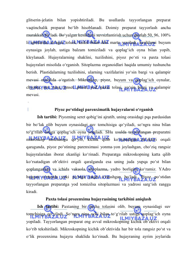  
 
glitserin-jelatin bilan 
yopishtiriladi. Bu 
usullarda 
tayyorlangan 
preparat 
vaqtinchalik preparat bo‘lib hisoblanadi. Doimiy preparat tayyorlash ancha 
murakkab bo‘ladi. Bo‘yalgan kesiklarni suvsizlantirish uchun dastlab 50, 96, 100% 
li spirtlarda, so‘ngra toluol, ksilol bilan ikki marta yuviladi, kesiklarni buyum 
oynasiga joylab, ustiga balzam tomiziladi va qoplag‘ich oyna bilan yopib, 
kleylanadi. Hujayralarning shaklini, tuzilishini, piyoz po‘sti va paxta tolasi 
hujayralari misolida o‘rganish. Sitoplazma organoidlari haqida umumiy tushuncha 
berish. Plastidalarning tuzilishini, ularning vazifalarini yo‘sin bargi va qalampir 
mevasi misolida o‘rgatish. Mikroskop, piyoz, buyum va qoplag‘ich oynalar, 
chyotka, suv, nina, lanset, pinset, yod, paxta tolasi, yo‘sin bargi va qalampir 
mevasi.  
 
Piyoz po‘stidagi parenximatik hujayralarni o‘rganish 
Ish tartibi: Piyozning seret qobig‘ini ajratib, uning orasidagi pqa pardasidan 
bir bo‘lak olib buyum oynasidagi suv tomchisiga qo‘yiladi, so‘ngra nina bilan 
to‘g‘rilab ustiga qoplag‘ich oyna yopiladi. SHu usulda tayyorlangan preparatni 
mikroskop stolchasiga qo‘yib, kichik qilib ko‘rsatadigan ob’ektivi orqali 
qaraganda, piyoz po‘stining parenximasi yonma-yon joylashgan, cho‘ziq rangsiz 
hujayralaridan iborat ekanligi ko‘rinadi. Preparatga mikroskopning katta qilib 
ko‘rsatadigan ob’ektivi orqali qaralganda esa uning juda yupqa po‘st bilan 
qoplanganligi va ichida vakuola, sitoplazma, yadro borligini ko‘ramiz. YAdro 
hujayra o‘rtasida yoki po‘stga yaqin o‘rnashgan bo‘ladi. Piyoz po‘stidan 
tayyorlangan preparatga yod tomizilsa sitoplazmasi va yadrosi sarg‘ish rangga 
kiradi.  
Paxta tolasi prozenxima hujayrasining tarkibini aniqlash 
Ish tartibi: Paxtaning bir necha tolasini olib, buyum oynasidagi suv 
tomchisiga qo‘yiladi. So‘ngra nina uchi bilan to‘g‘rilab ustiga qoplag‘ich oyna 
yopiladi. Tayyorlangan preparat eng avval mikroskopning kichik ob’ektivi orqali 
ko‘rib tekshiriladi. Mikroskopning kichik ob’ektivida har bir tola rangsiz po‘st va 
o‘lik prozenxima hujayra shaklida ko‘rinadi. Bu hujayraning ayrim joylarida 
