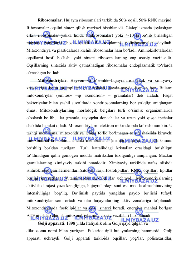  
 
Ribosomalar. Hujayra ribosomalari tarkibida 50% oqsil, 50% RNK mavjud. 
Ribosomalar oqsilni sintez qilish markazi hisoblanadi. Gialoplazmada joylashgan 
erkin ribosomalar yakka holda (mikrosomalar) yoki 4-10 ta bo‘lib birlashgan 
maxsus zanjirlarni hosil qiladi. Bu to‘plamni poliribosomalar deyiladi. 
Mitoxondriya va plastidalarda kichik ribosomalar ham bo‘ladi. Aminokislotalardan 
oqsillarni hosil bo‘lishi yoki sintezi ribosomalarning eng asosiy vazifasidir. 
Oqsillarning sintezida aktiv qatnashadigan ribosomalar endoplazmatik to‘rlarda 
o‘rnashgan bo‘ladi.  
Mitoxondriylar. Hayvon va o‘simlik hujayralarida fizik va ximiyaviy 
xossalariga ko‘ra protoplazmaga o‘xshash mayda-mayda jismlar bor. Bularni 
mitoxondriylar («mitos» –ip «xondrion» – granulalar) deb ataladi. Faqat 
bakteriyalar bilan yashil suvo‘tlarda xondriosomalarning bor yo‘qligi aniqlangan 
emas. Mitoxondriylarning morfologik belgilari turli o‘simlik organizmlarida 
o‘xshash bo‘lib, ular granula, tayoqcha donachalar va uzun yoki qisqa ipchalar 
shaklida harakat qiladi. Mitoxondriylarni elektron mikroskopda ko‘rish mumkin. U 
tashqi membrana, mitoxondriya ichiga to‘liq bo‘lmagan to‘siq shaklida kiruvchi 
mitoxondrial kristallardan, ichki membranalar (membranalar orasida teshiksimon 
bo‘shliq bor)dan tuzilgan. Turli kattalikdagi kristallar orasidagi bo‘shliqni 
to‘ldiradigan qalin gomogen modda matriksdan tuzilganligi aniqlangan. Mazkur 
granulalarning ximiyaviy tarkibi noaniqdir. Ximiyaviy tarkibida nafas olishda 
ishtirok etadigan fermentlar (sitoxromlar), fosfolipidlar, RNK, oqsillar, lipidlar 
borligi ko‘rsatilgan. Vitaminlardan A,V,S,E lar uchraydi. Mitoxondriyalarning 
aktivlik darajasi yuza kengligiga, hujayralardagi soni esa modda almashinuvining 
intensivligiga bog‘liq. Bo‘linish paytida yangidan paydo bo‘lishi tufayli 
mitoxondriylar soni ortadi va ular hujayralarning aktiv zonalariga to‘planadi. 
Mitoxondriylarda fosfolipidlar va oqsil sintezi boradi, energiya manbai bo‘lgan 
ATF ni ishlab chiqish mitoxondriylarning asosiy vazifalari hisoblanadi.  
Golji apparati. 1898 yilda Italiyalik olim Golji qayd qilgan va  
diktiosoma nomi bilan yuritgan. Eukariot tipli hujayralarning hammasida Golji 
apparati uchraydi. Golji apparati tarkibida oqsillar, yog‘lar, polisaxaridlar, 
